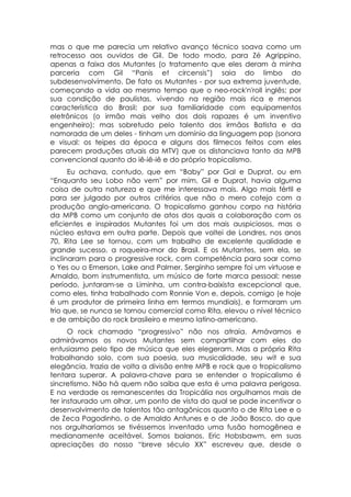mas o que me parecia um relativo avanço técnico soava como um
retrocesso aos ouvidos de Gil. De todo modo, para Zé Agrippino,
apenas a faixa dos Mutantes (o tratamento que eles deram à minha
parceria com Gil “Panis et circensis”) saia do limbo do
subdesenvolvimento. De fato os Mutantes - por sua extrema juventude,
começando a vida ao mesmo tempo que o neo-rock'n'roll inglês; por
sua condição de paulistas, vivendo na região mais rica e menos
característica do Brasil; por sua familiaridade com equipamentos
eletrônicos (o irmão mais velho dos dois rapazes é um inventivo
engenheiro); mas sobretudo pelo talento dos irmãos Batista e da
namorada de um deles - tinham um domínio da linguagem pop (sonora
e visual: os teipes da época e alguns dos filmecos feitos com eles
parecem produções atuais da MTV) que os distanciava tanto da MPB
convencional quanto do iê-iê-iê e do próprio tropicalismo.
      Eu achava, contudo, que em “Baby” por Gal e Duprat, ou em
“Enquanto seu Lobo não vem” por mim, Gil e Duprat, havia alguma
coisa de outra natureza e que me interessava mais. Algo mais fértil e
para ser julgado por outros critérios que não o mero cotejo com a
produção anglo-americana. O tropicalismo ganhou corpo na história
da MPB como um conjunto de atos dos quais a colaboração com os
eficientes e inspirados Mutantes foi um dos mais auspiciosos, mas o
núcleo estava em outra parte. Depois que voltei de Londres, nos anos
70, Rita Lee se tornou, com um trabalho de excelente qualidade e
grande sucesso, a roqueira-mor do Brasil. E os Mutantes, sem ela, se
inclinaram para o progressive rock, com competência para soar como
o Yes ou o Emerson, Lake and Palmer. Serginho sempre foi um virtuose e
Arnaldo, bom instrumentista, um músico de forte marca pessoal; nesse
período, juntaram-se a Liminha, um contra-baixista excepcional que,
como eles, tinha trabalhado com Ronnie Von e, depois, comigo (e hoje
é um produtor de primeira linha em termos mundiais), e formaram um
trio que, se nunca se tornou comercial como Rita, elevou o nível técnico
e de ambição do rock brasileiro e mesmo latino-americano.
      O rock chamado “progressivo” não nos atraía. Amávamos e
admirávamos os novos Mutantes sem compartilhar com eles do
entusiasmo pelo tipo de música que eles elegeram. Mas a própria Rita
trabalhando solo, com sua poesia, sua musicalidade, seu wit e sua
elegância, trazia de volta a divisão entre MPB e rock que o tropicalismo
tentara superar. A palavra-chave para se entender o tropicalismo é
sincretismo. Não há quem não saiba que esta é uma palavra perigosa.
E na verdade os remanescentes da Tropicália nos orgulhamos mais de
ter instaurado um olhar, um ponto de vista do qual se pode incentivar o
desenvolvimento de talentos tão antagônicos quanto o de Rita Lee e o
de Zeca Pagodinho, o de Arnaldo Antunes e o de João Bosco, do que
nos orgulharíamos se tivéssemos inventado uma fusão homogênea e
medianamente aceitável. Somos baianos. Eric Hobsbawm, em suas
apreciações do nosso “breve século XX” escreveu que, desde o
 