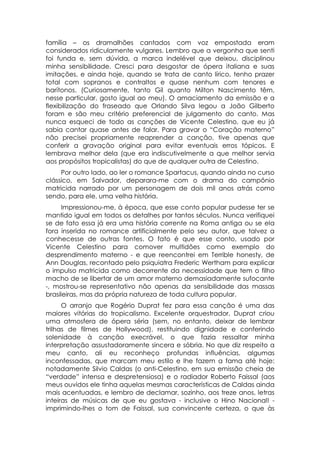 família – os dramalhões cantados com voz empostada eram
considerados ridiculamente vulgares. Lembro que a vergonha que senti
foi funda e, sem dúvida, a marca indelével que deixou, disciplinou
minha sensibilidade. Cresci para desgostar de ópera italiana e suas
imitações, e ainda hoje, quando se trata de canto lírico, tenho prazer
total com sopranos e contraltos e quase nenhum com tenores e
barítonos. (Curiosamente, tanto Gil quanto Milton Nascimento têm,
nesse particular, gosto igual ao meu). O amaciamento da emissão e a
flexibilização do fraseado que Orlando Silva legou a João Gilberto
foram e são meu critério preferencial de julgamento do canto. Mas
nunca esqueci de todo as canções de Vicente Celestino, que eu já
sabia cantar quase antes de falar. Para gravar o “Coração materno”
não precisei propriamente reaprender a canção, tive apenas que
conferir a gravação original para evitar eventuais erros tópicos. E
lembrava melhor dela (que era indiscutivelmente a que melhor servia
aos propósitos tropicalistas) do que de qualquer outra de Celestino.
     Por outro lado, ao ler o romance Spartacus, quando ainda no curso
clássico, em Salvador, deparara-me com o drama do campônio
matricida narrado por um personagem de dois mil anos atrás como
sendo, para ele, uma velha história.
      Impressionou-me, à época, que esse conto popular pudesse ter se
mantido igual em todos os detalhes por tantos séculos. Nunca verifiquei
se de fato essa já era uma história corrente na Roma antiga ou se ela
fora inserida no romance artificialmente pelo seu autor, que talvez a
conhecesse de outras fontes. O fato é que esse conto, usado por
Vicente Celestino para comover multidões como exemplo do
desprendimento materno - e que reencontrei em Terrible honesty, de
Ann Douglas, recontado pelo psiquiatra Frederic Wertham para explicar
o impulso matricida como decorrente da necessidade que tem o filho
macho de se libertar de um amor materno demasiadamente sufocante
-, mostrou-se representativo não apenas da sensibilidade das massas
brasileiras, mas da própria natureza de toda cultura popular.
      O arranjo que Rogério Duprat fez para essa canção é uma das
maiores vitórias do tropicalismo. Excelente orquestrador, Duprat criou
uma atmosfera de ópera séria (sem, no entanto, deixar de lembrar
trilhas de filmes de Hollywood), restituindo dignidade e conferindo
solenidade à canção execrável, o que fazia ressaltar minha
interpretação assustadoramente sincera e sóbria. No que diz respeito a
meu canto, ali eu reconheço profundas influências, algumas
inconfessadas, que marcam meu estilo e lhe fazem a fama até hoje:
notadamente Silvio Caldas (o anti-Celestino, em sua emissão cheia de
“verdade” intensa e despretensiosa) e o radiador Roberto Faissal (aos
meus ouvidos ele tinha aquelas mesmas características de Caldas ainda
mais acentuadas, e lembro de declamar, sozinho, aos treze anos, letras
inteiras de músicas de que eu gostava - inclusive o Hino Nacional! -
imprimindo-lhes o tom de Faissal, sua convincente certeza, o que às
 