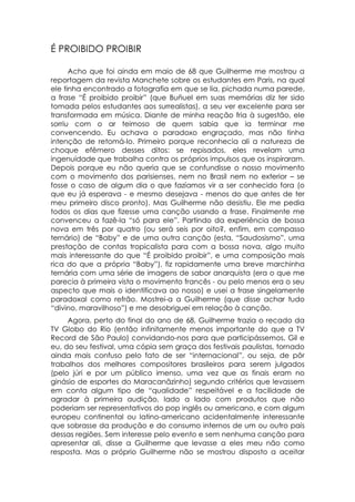 É PROIBIDO PROIBIR

      Acho que foi ainda em maio de 68 que Guilherme me mostrou a
reportagem da revista Manchete sobre os estudantes em Paris, na qual
ele tinha encontrado a fotografia em que se lia, pichada numa parede,
a frase “É proibido proibir” (que Buñuel em suas memórias diz ter sido
tomada pelos estudantes aos surrealistas), a seu ver excelente para ser
transformada em música. Diante de minha reação fria à sugestão, ele
sorriu com o ar teimoso de quem sabia que ia terminar me
convencendo. Eu achava o paradoxo engraçado, mas não tinha
intenção de retomá-lo. Primeiro porque reconhecia ali a natureza de
choque efêmero desses ditos: se repisados, eles revelam uma
ingenuidade que trabalha contra os próprios impulsos que os inspiraram.
Depois porque eu não queria que se confundisse o nosso movimento
com o movimento dos parisienses, nem no Brasil nem no exterior – se
fosse o caso de algum dia o que fazíamos vir a ser conhecido fora (o
que eu já esperava - e mesmo desejava - menos do que antes de ter
meu primeiro disco pronto). Mas Guilherme não desistiu. Ele me pedia
todos os dias que fizesse uma canção usando a frase. Finalmente me
convenceu a fazê-la “só para ele”. Partindo da experiência de bossa
nova em três por quatro (ou será seis por oito?, enfim, em compasso
ternário) de “Baby” e de uma outra canção (esta, “Saudosismo”, uma
prestação de contas tropicalista para com a bossa nova, algo muito
mais interessante do que “É proibido proibir”, e uma composição mais
rica do que a própria “Baby”), fiz rapidamente uma breve marchinha
ternária com uma série de imagens de sabor anarquista (era o que me
parecia à primeira vista o movimento francês - ou pelo menos era o seu
aspecto que mais o identificava ao nosso) e usei a frase singelamente
paradoxal como refrão. Mostrei-a a Guilherme (que disse achar tudo
“divino, maravilhoso”) e me desobriguei em relação à canção.
     Agora, perto do final do ano de 68, Guilherme trazia o recado da
TV Globo do Rio (então infinitamente menos importante do que a TV
Record de São Paulo) convidando-nos para que participássemos, Gil e
eu, do seu festival, uma cópia sem graça dos festivais paulistas, tornado
ainda mais confuso pelo fato de ser “internacional”, ou seja, de pôr
trabalhos dos melhores compositores brasileiros para serem julgados
(pelo júri e por um público imenso, uma vez que as finais eram no
ginásio de esportes do Maracanãzinho) segundo critérios que levassem
em conta algum tipo de “qualidade” respeitável e a facilidade de
agradar à primeira audição, lado a lado com produtos que não
poderiam ser representativos do pop inglês ou americano, e com algum
europeu continental ou latino-americano acidentalmente interessante
que sobrasse da produção e do consumo internos de um ou outro país
dessas regiões. Sem interesse pelo evento e sem nenhuma canção para
apresentar ali, disse a Guilherme que levasse a eles meu não como
resposta. Mas o próprio Guilherme não se mostrou disposto a aceitar
 