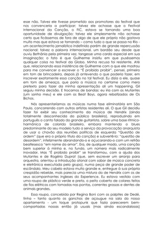 esse não. Talvez ele tivesse prometido aos promotores do festival que
nos convenceria a participar; talvez ele achasse que o Festival
Internacional da Canção, o FIC, estava se tornando uma boa
oportunidade de divulgação; talvez ele simplesmente não achasse
certo que ficássemos de fora de algo de que ele próprio não gostava
muito mas que estava se tornando – como tudo o que se passa no Rio -
um acontecimento jornalístico indefinido porém de grande repercussão
nacional; talvez a palavra internacional, um bordão seu desde que
ouviu Bethânia pela primeira vez, tangesse uma corda especial em sua
imaginação; o fato é que Guilherme insistiu em que puséssemos
qualquer coisa no festival da Globo. Minha recusa foi resistente. Até
que, relacionando essa insistência de Guilherme com a que ele mostrou
para me convencer a escrever o “É proibido proibir”, pensei, primeiro
em tom de brincadeira, depois já antevendo o que poderia fazer, em
inscrever exatamente essa canção no tal festival. Eu dizia a ele, quase
em tom de ameaça, que poria a música no certame como mero
pretexto para fazer da minha apresentação ali um happening. Gil
seguiu minha decisão. E trocamos de bandas: eu iria com os Mutantes
(um sonho meu) e ele com os Beat Boys, agora rebatizados de Os
Bichos.
     Nós apresentaríamos as músicas numa fase eliminatória em São
Paulo, concorrendo com outros artistas residentes ali. O que Gil decidiu
fazer foi exibir seu conhecimento da música de Hendrix (ainda
totalmente desconhecida do público brasileiro), reproduzindo em
português o canto falado do grande guitarrista, sobre uma base rítmico-
harmônica de colorido brasileiro, embora mantendo o blues
predominante do seu modelo tudo a serviço da provocação anarquista
de usar o chavão das reuniões políticas de esquerda “Questão de
ordem” (que era o próprio título da canção) e subvertê-lo: “questão de
desordem”, infelizmente abrandando-o e açucarando-o com um refrão
beatlesesco “em nome do amor”. Era, de qualquer modo, uma canção
bem superior à minha e, no fundo, um número mais radicalmente
inovador. Mas “É proibido proibir” se transformou, com a ajuda dos
Mutantes e de Rogério Duprat (que, sem escrever um arranjo para
orquestra, orientou a introdução atonal com sabor de música concreta
e eletrônica executada pelo grupo), numa peça de grande poder de
escândalo. Meu cabelo estava muito grande e, entregue à sua própria
crespidão rebelde, mais parecia uma mistura do de Hendrix com os de
seus acompanhantes ingleses do Experience. Eu estava vestido com
uma roupa de plástico verde e preta, o peito coberto de colares feitos
de fios elétricos com tomadas nas pontas, correntes grossas e dentes de
animais grandes.
     Essa roupa, concebida por Regina Boni com os palpites de Dedé,
tinha – tanto quanto os ganchos de açougue na sala do nosso
apartamento - um toque protopunk que fazia parecerem bem-
comportadas nossas então já usuais (mas ainda escandalosas)
 