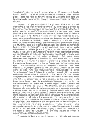 “camisolas” africanas de estamparias vivas, e até mesmo os trajes de
ficção científica que os Mutantes usavam ali mesmo ao meu lado no
palco – para não falar do terninho xadrez de Guilherme com gola rulê
laranja-vivo do lançamento - tornado remoto em meses - de “Alegria,
alegria”.
      Depois da longa introdução - que já arrancava vaias por seu
atonalismo e sua total indefinição rítmica - eu começava a cantar os
tolos versos (“A mãe da virgem diz que não/ E o anúncio da televisão/ E
estava escrito no portão”) acompanhando-os de uma dança que
consistia quase exclusivamente em mover os quadris para a frente e
para trás, porém não tanto à maneira brusca e algo mecânica de Elvis,
antes ao modo relaxadamente sexual das baianas, das sambistas de
morro, dos homens e mulheres cubanos. Como se não bastasse, a uma
certa altura o canto e a dança eram interrompidos (mas não os efeitos
dos Mutantes) para dar lugar à declamação do poema de Fernando
Pessoa sobre d. Sebastião, o rei português que morreu ainda
adolescente na última (e irrealista) cruzada, nas areias de Alcácer
Quibir, e cuja volta é conjurada até hoje em rituais populares brasileiros
em geral ligados ao culto do Espírito Santo, constituindo um mito que
alguns intelectuais dos dois lados do Atlântico (Sul) muitas vezes
retomam para significar o anúncio de uma nova era (o “Quinto
Império”) para o mundo baseada nas grandezas perdidas de Portugal.
É um poema de Mensagem, o livro de Pessoa que me impressionara na
época da faculdade por ser capaz - ao parecer constituir a fundação
mesma da língua portuguesa ou sua justificação última - de dar vida
digna a esse mito tão freqüentemente ridicularizado (o termo
“sebastianismo” virou sinônimo de impotência auto-iludida, um quase
consensual depreciativo da crítica da cultura entre nós). Uma versão
corajosamente livre (e surpreendentemente nada reacionária) desse
mito tinha se apresentado a nossa geração de baianos através da
figura do professor português Agostinho da Silva que, nos anos de ouro
da Universidade da Bahia sob o reitor Edgar Santos, fundara em
Salvador o Centro de Estudos Afro-Orientais, sempre mirando um
horizonte de superação do estágio em que se encontrava o mundo
liderado pelo Ocidente protestante (a filosofia alemã, Marx, Freud, os
Estados Unidos etc.), nunca deixando parecer que se tratava de uma
mera nostalgia do catolicismo medieval português. Ao contrário: sendo
ele tradutor de Hölderlin e dos gregos, seu amor aos sincretismos afro-
lusitanos ou luso-asiáticos (e mesmo afro-asiáticos) não se queria uma
negação (ou uma desistência) das conquistas da era norte-européia, e
seu ecumenismo retomava paganismos vários prevendo uma
necessária superação do cristianismo: a era do Filho dará lugar à era do
Espírito Santo, com Marx e tecnologia. Algo (ou muito) disso está por trás
de toda a obra de Glauber - e, em que pesem as ironias e
desconfianças, de todo o tropicalismo.
    O poema de Pessoa é, em si mesmo, uma jóia do modernismo
 