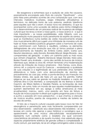 Ele exagerava a estranheza que a audição de João lhe causava,
possivelmente encorajado pelo título da canção “Desafinado” - uma
pista falsa para primeiros ouvintes de uma composição que, com seus
intervalos melódicos inusitados, exigia intérpretes afinadíssimos e
terminava, na delicada ironia de suas palavras, pedindo tolerância
para aqueles que não o eram. A bossa nova nos arrebatou. O que eu
acompanhei como uma sucessão de delícias para minha inteligência
foi o desenvolvimento de um processo radical de mudança de estágio
cultural que nos levou a rever o nosso gosto, o nosso acervo e - o que é
mais importante – as nossas possibilidades. João Gilberto, com sua
interpretação muito pessoal e muito penetrante do espírito do samba, a
qual se manifestava numa batida de violão mecanicamente simples
mas musicalmente difícil por sugerir uma infinidade de maneiras sutis de
fazer as frases melódico-poéticas gingarem sobre a harmonia de vozes
que caminhavam com fluência e equilíbrio, catalisou os elementos
deflagradores de uma revolução que não só tornou possível o pleno
desenvolvimento do trabalho de Antônio Carlos Jobim, Carlos Lyra,
Newton Mendonça, João Donato, Ronaldo Bôscoli, Sérgio Ricardo - seus
companheiros de geração - e abriu um caminho para os mais novos
que vinham chegando - Roberto Menescal, Sérgio Mendes, Nara Leão,
Baden Powell, Leny Andrade -, como deu sentido ás buscas de músicos
talentosos que, desde os anos 40, vinham tentando uma modernização
através da imitação da música americana - Dick Farney, Lúcio Alves,
Johnny Alf, o conjunto vocal Os Cariocas -, revalorizando a qualidade
de suas criações e a legitimidade de suas pretensões (mas também
driblando-os a todos com uma demonstração de domínio dos
procedimentos do cool jazz, então a ponta-de-lança da invenção nos
Estados Unidos, dos quais ele fazia um uso que lhe permitiu melhor
religar-se ao que sabia ser grande na tradição brasileira: o canto de
Orlando Silva e Ciro Monteiro, a composição de Ary Barroso e Dorival
Caymmi, de Wilson Batista e Geraldo Pereira, as iluminações de Assis
Valente, em suma, todo um mundo de que aqueles modernizadores se
queriam desmembrar em seu apego a estilos americanos já meio
envelhecidos); marcou, assim, uma posição em face da feitura e
fruição de música popular no Brasil que sugeria programas para o futuro
e punha o passado em nova perspectiva - o que chamou a atenção
de músicos eruditos, poetas de vanguarda e mestres de bateria de
escolas de samba.
    O fato de o impacto cultural causado pela bossa nova ter tido tal
abrangência e penetração seria mais facilmente compreendido por
seus observadores - sobretudo seus observadores não brasileiros - se se
levasse em conta não apenas o peso histórico) e sociológico que o
aparecimento de uma música ultra-sofisticada necessariamente
representa num contexto como o brasileiro (no qual convivem
características do primeiro e do quarto mundos), mas sobretudo alguns
aspectos propriamente estéticos de grande sutileza e complexidade. É
muito comum, por exemplo. ler-se em artigos estrangeiros sobre a bossa
 