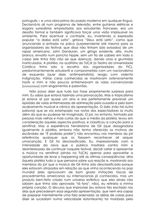 português – e uma obra-prima da poesia moderna em qualquer língua.
Declamá-lo ali num programa de televisão, entre guitarras elétricas e
slogans surrealistas emprestados aos estudantes franceses, era um
desafio formal e também significava forçar uma visão implausível no
ambiente. Para acentuar o contraste, eu, invertendo a expressão
popular “o diabo está solto”, gritava “Deus está solto”, como que
anunciando a entrada no palco (surpreendente até mesmo para os
organizadores do festival, que disso não tinham sido avisados) de um
rapaz americano, John Danduran, um gringo evidente, alto, muito
branco, envolto num poncho hippie, sem um fio de cabelo em todo o
corpo (ele tinha tido não sei que doença), dando urros e grunhidos
inarticulados. A platéia, no auditório do TUCA (o Teatro da Universidade
Católica tinha sido a escolha dos organizadores do FIC),
predominantemente estudantil e comprometida com um nacionalismo
de esquerda (quer dizer, antiimperialista), reagiu com violenta
indignação. Várias caras conhecidas se mostravam ostensivamente
hostis a mim e não poucos entremeavam as vaias convencionais
(uuuuuuuu) com xingamentos e palavrões.
     Não posso dizer que tudo isso fosse propriamente surpresa para
mim. Eu sabia que estava fazendo uma provocação. Mas o tropicalismo
já estava aí por quase um ano e era perfeitamente previsível um
episódio de vaias entremeadas de admiração pela ousadia e pelo bom
acabamento musical e cênico da apresentação. O ódio (não há outra
palavra) que se via estampado nos rostos dos espectadores ia muito
além do que eu pudesse ter imaginado. O júri, no entanto, formado por
pessoas mais velhas e mais cultas do que a média da platéia, levou em
consideração aqueles aspectos positivos, e classificou a canção para a
semifinal. Mas a experiência hendrixiana de Gil (que desagradara
igualmente à platéia, embora não tenha oferecido os motivos de
escândalo de “É proibido proibir”) não encontrou nos membros do júri
referências quaisquer que os fizessem reconhecer ali sequer
umacanção. E Gil foi desclassificado. Eu, impressionado com a
intensidade da raiva que o público mostrara contra mim e
desinteressado de continuar naquele festival, decidi voltar a apresentar
a música na semifinal (ainda no TUCA) apenas para aproveitar a
oportunidade de levar o happening até as últimas conseqüências: diria
àquela platéia tudo o que pensava sobre sua reação e, mostrando aos
membros do júri que a música de Gil tinha sido desclassificada porque
eles estavam atrasados em relação ao que vinha acontecendo no pop
mundial (eles aprovavam de bom grado imitações toscas de
procedimentos americanos ou internacionais já conhecidos, mas um
produto bem-feito criado num universo estilístico que eles ainda não
sabiam que tinha sido aprovado “lá fora”, não), eu retiraria a minha
própria canção. O discurso que improvisei (eu estava tão excitado nos
dias que precederam essa segunda apresentação, que nem era capaz
de preparar mentalmente uma fala ordenada: as idéias de coisas para
dizer se sucediam numa velocidade estonteante) foi moldado pelo
 