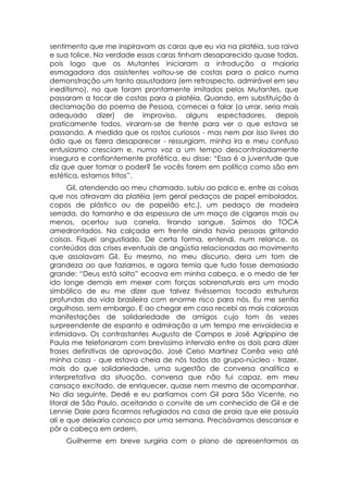sentimento que me inspiravam as caras que eu via na platéia, sua raiva
e sua tolice. Na verdade essas caras tinham desaparecido quase todas,
pois logo que os Mutantes iniciaram a introdução a maioria
esmagadora dos assistentes voltou-se de costas para o palco numa
demonstração um tanto assustadora (em retrospecto, admirável em seu
ineditismo), no que foram prontamente imitados pelos Mutantes, que
passaram a tocar de costas para a platéia. Quando, em substituição à
declamação do poema de Pessoa, comecei a falar (a urrar, seria mais
adequado dizer) de improviso, alguns espectadores, depois
praticamente todos, viraram-se de frente para ver o que estava se
passando. A medida que os rostos curiosos - mas nem por isso livres do
ódio que os fizera desaparecer - ressurgiam, minha ira e meu confuso
entusiasmo cresciam e, numa voz a um tempo descontroladamente
insegura e confiantemente profética, eu disse: “Essa é a juventude que
diz que quer tomar o poder? Se vocês forem em política como são em
estética, estamos fritos”.
      Gil, atendendo ao meu chamado, subiu ao palco e, entre as coisas
que nos atiravam da platéia (em geral pedaços de papel embolados,
copos de plástico ou de papelão etc.), um pedaço de madeira
serrada, do tamanho e da espessura de um maço de cigarros mais ou
menos, acertou sua canela, tirando sangue. Saímos do TOCA
amedrontados. Na calçada em frente ainda havia pessoas gritando
coisas. Fiquei angustiado. De certa forma, entendi, num relance, os
conteúdos das crises eventuais de angústia relacionadas ao movimento
que assolavam Gil. Eu mesmo, no meu discurso, dera um tom de
grandeza ao que fazíamos, e agora temia que tudo fosse demasiado
grande: “Deus está solto” ecoava em minha cabeça, e o medo de ter
ido longe demais em mexer com forças sobrenaturais era um modo
simbólico de eu me dizer que talvez tivéssemos tocado estruturas
profundas da vida brasileira com enorme risco para nós. Eu me sentia
orgulhoso, sem embargo. E ao chegar em casa recebi as mais calorosas
manifestações de solidariedade de amigos cujo tom às vezes
surpreendente de espanto e admiração a um tempo me envaidecia e
intimidava. Os contrastantes Augusto de Campos e José Agrippino de
Paula me telefonaram com brevíssimo intervalo entre os dois para dizer
frases definitivas de aprovação. José Celso Martinez Corrêa veio até
minha casa - que estava cheia de nós todos do grupo-núcleo - trazer,
mais do que solidariedade, uma sugestão de conversa analítica e
interpretativa da situação, conversa que não fui capaz, em meu
cansaço excitado, de enriquecer, quase nem mesmo de acompanhar.
No dia seguinte, Dedé e eu partíamos com Gil para São Vicente, no
litoral de São Paulo, aceitando o convite de um conhecido de Gil e de
Lennie Dale para ficarmos refugiados na casa de praia que ele possuía
ali e que deixaria conosco por uma semana. Precisávamos descansar e
pôr a cabeça em ordem.
    Guilherme em breve surgiria com o plano de apresentarmos as
 