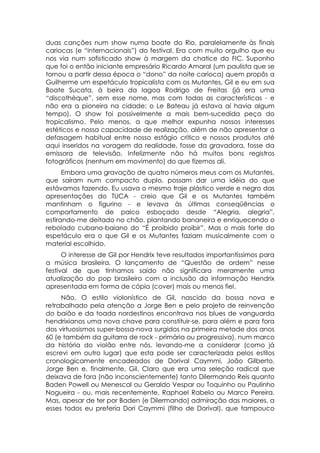 duas canções num show numa boate do Rio, paralelamente às finais
cariocas (e “internacionais”) do festival. Era com muito orgulho que eu
nos via num sofisticado show à margem da chatice do FIC. Suponho
que foi o então iniciante empresário Ricardo Amaral (um paulista que se
tornou a partir dessa época o “dono” da noite carioca) quem propôs a
Guilherme um espetáculo tropicalista com os Mutantes, Gil e eu em sua
Boate Sucata, à beira da lagoa Rodrigo de Freitas (já era uma
“discothèque”, sem esse nome, mas com todas as características - e
não era a pioneira na cidade: o Le Bateau já estava aí havia algum
tempo). O show foi possivelmente a mais bem-sucedida peça do
tropicalismo. Pelo menos, a que melhor expunha nossos interesses
estéticos e nossa capacidade de realização, além de não apresentar a
defasagem habitual entre nosso estágio crítico e nossos produtos até
aqui inseridos na voragem da realidade, fosse da gravadora, fosse da
emissora de televisão. Infelizmente não há muitos bons registros
fotográficos (nenhum em movimento) do que fizemos ali.
      Embora uma gravação de quatro números meus com os Mutantes,
que saíram num compacto duplo, possam dar uma idéia do que
estávamos fazendo. Eu usava o mesmo traje plástico verde e negro das
apresentações do TUCA - creio que Gil e os Mutantes também
mantinham o figurino - e levava às últimas conseqüências o
comportamento de palco esboçado desde “Alegria, alegria”,
estirando-me deitado no chão, plantando bananeira e enriquecendo o
rebolado cubano-baiano do “É proibido proibir”. Mas o mais forte do
espetáculo era o que Gil e os Mutantes faziam musicalmente com o
material escolhido.
      O interesse de Gil por Hendrix teve resultados importantíssimos para
a música brasileira. O lançamento de “Questão de ordem” nesse
festival de que tínhamos saído não significara meramente uma
atualização do pop brasileiro com a inclusão da informação Hendrix
apresentada em forma de cópia (cover) mais ou menos fiel.
     Não. O estilo violonístico de Gil, nascido da bossa nova e
retrabalhado pela atenção a Jorge Ben e pelo projeto de reinvenção
do baião e da toada nordestinos encontrava nos blues de vanguarda
hendrixianos uma nova chave para constituir-se, para além e para fora
dos virtuosismos super-bossa-nova surgidos na primeira metade dos anos
60 (e também da guitarra de rock - primária ou progressiva), num marco
da história do violão entre nós, levando-me a considerar (como já
escrevi em outro lugar) que esta pode ser caracterizada pelos estilos
cronologicamente encadeados de Dorival Caymmi, João Gilberto,
Jorge Ben e, finalmente, Gil. Claro que era uma seleção radical que
deixava de fora (não inconscientemente) tanto Dilermando Reis quanto
Baden Powell ou Menescal ou Geraldo Vespar ou Toquinho ou Paulinho
Nogueira - ou, mais recentemente, Raphael Rabelo ou Marco Pereira.
Mas, apesar de ter por Baden (e Dilermando) admiração das maiores, a
esses todos eu preferia Dori Caymmi (filho de Dorival), que tampouco
 