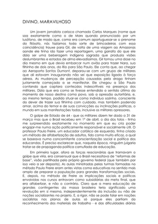 DIVINO, MARAVILHOSO

      Um jovem jornalista carioca chamado Carlos Marques (nome que
soa exatamente como o de Marx quando pronunciado por um
lusófono, de modo que, como era comum aportuguesar-se o prenome
do filósofo, nós fazíamos toda sorte de brincadeiras com essa
coincidência) trouxe para Gil, de volta de uma viagem ao Amazonas
aonde ele tinha ido fazer uma reportagem, uma garrafa do que ele
dizia ser uma beberagem indígena sagrada que produzia visões
deslumbrantes e estados de alma elevadíssimos. Gil tomou uma dose no
dia mesmo em que devia embarcar num avião para trazer Nara, sua
filhinha de dois anos, do Rio para São Paulo. Ele conta que, ao chegar
ao Aeroporto Santos Dumont, deparou-se com um grupo de militares
que ali estavam inaugurando não sei que exposição ligada à força
aérea. As mudanças de percepção causadas pela droga tinham
justamente começado a se manifestar. Ele chegou a São Paulo
contando que captara conteúdos indescritíveis na presença dos
militares. Dizia que era como se tivesse entendido o sentido último do
momento de nosso destino como povo, sob a opressão autoritária, e,
ao mesmo tempo, podido situar-se como indivíduo sozinho, consciente
do dever de trazer sua filhinha com cuidado, mas também podendo
amar, acima do temor e de suas convicções ou inclinações políticas, o
mundo em suas manifestações todas, inclusive os militares opressores.
     O golpe de Estado de 64 - que os militares dizem ter dado a 31 de
março mas que o Brasil recebeu em 1º de abril, o dia dos tolos - tinha
me surpreendido exatamente no momento em que eu cria poder
engajar-me numa ação politicamente responsável e socialmente útil. O
professor Paulo Freire, um educador católico de esquerda, tinha criado
um método de alfabetização de adultos, tido como muito eficaz, o qual
se baseava numa concomitante conscientização social e política dos
educandos. É preciso esclarecer que, naquela época, ninguém julgaria
tratar-se de propaganda política camuflada de educação.
      Em primeiro lugar, afora as forças reacionárias que tramavam o
golpe que viria, era consensual que o Brasil necessitava de “reformas de
base”, visão partilhada pelo próprio governo federal (que também por
isso veio a ser deposto). As aulas ministradas pelas turmas formadas no
método Paulo Freire eram antes vistas como educativas no sentido mais
amplo de preparar a população para grandes transformações sociais.
E, depois, no método de Freire as implicações sociais e políticas
envolvidas nos cursos entravam como subsidiárias da meta final, que
era alfabetizar, e não o contrário. Claro que a mera educação de
grandes contingentes da massa brasileira teria significado uma
revolução em si mesma, independentemente da inclusão ou não de
noções socializantes no projeto. E, a rigor, não se pode falar em noções
socialistas nos planos de aulas só porque eles partiam do
reconhecimento dos materiais de trabalho - e das dificuldades diárias
 