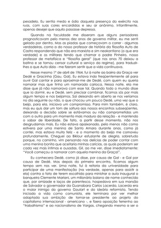 pesadelo. Eu sentia medo e ódio daquela presença do exército nas
ruas, com suas cores encardidas e seu ar anônimo. Infantilmente,
apenas desejei que aquilo passasse depressa.
     Quando na faculdade me disseram que alguns pensadores
prognosticavam pelo menos dez anos de governo militar, eu me senti
gelado por dentro. Mas as piadas que começavam a correr - algumas
verdadeiras, como a do nosso professor de história da filosofia Auto de
Castro respondendo que não era marxista e sim neokantiano (o que era
verdade) e os militares tendo que chamar o padre Pinheiro, nosso
professor de metafísica e “filosofia geral” (que nos anos 70 deixou a
batina e se tornou censor cultural a serviço do regime), para traduzir-
lhes o que Auto dizia - me fizeram sentir que a vida continuava.
     Nesse mesmo 1º de abril de 1964, fui à noite ao bairro da Graça ver
Dedé e Gracinha (Gau, Gal). Eu estava indo freqüentemente ali para
ouvir Gal cantar e para aproximar-me de Dedé, com quem eu queria
namorar mas que tinha um namorado carioca. Nessa noite, ela me
disse que já não namorava com esse tal. Quando todo o mundo disse
que ia dormir, eu e Dedé, sem precisar combinar, ficamos sós por mais
algum tempo e nos beijamos. Saí deixando em aberto se nos veríamos
no dia seguinte ou não, o que chocou um pouco Dedé, uma vez que o
beijo, para ela, iniciava um compromisso. Para mim também, é claro,
mas eu quis dar um tom de soltura aos nossos encontros subseqüentes,
deixando a decisão sobre se estávamos ou não comprometidos um
com o outro para um momento mais maduro da relação - e mantendo
o sabor de liberdade. De fato, a partir desse momento, não nos
desgrudamos mais. Eu não estava apaixonado, pelo menos não como
estivera por uma menina de Santo Amaro durante anos, como já
contei, mas estava muito feliz - e o momento do beijo me comoveu
profundamente. Cheguei ao Biklour esfuziante de alegria, sobretudo
porque, no caminho, vim pensando nas delícias de poder contar com
uma menina bonita que aceitaria minhas carícias, as quais poderiam ser
cada vez mais íntimas e ousadas. Gil, ao me ver, disse imediatamente:
“Você começou a namorar com aquela menina da Graça!”.
      Eu conhecera Dedé, como já disse, por causa de Gal - e Gal por
causa de Dedé. Mas depois do primeiro encontro, ficamos algum
tempo sem nos ver. Uma noite, fui à reitoria da universidade para
participar de uma manifestação (na verdade, apenas para assistir a
ela) contra o fato de terem escolhido para ministrar a aula inaugural o
banqueiro Clemente Mariani, um milionário baiano de nome conhecido
que, por amizade e laços de parentesco, hospedava em sua mansão
de Salvador o governador da Guanabara Carlos Lacerda. Lacerda era
o maior inimigo do governo Goulart e do ideário reformista. Tendo
iniciado a vida como comunista, ele terminara por ver melhor
adaptada sua ambição de tornar-se presidente ao projeto do
capitalismo internacional - americano -, e fizera oposição ferrenha ao
“trabalhismo” e ao nacionalismo de Vargas, chegando mesmo a ser o
 