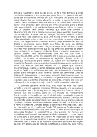 principal responsável pela queda deste. Ele foi o mais brilhante político
da direita brasileira e sua passagem pelo Rio como governador não
pode ser considerada menos do que marcante do ponto de vista
administrativo. Era um orador vibrante - e culto - e aparentemente era
querido pelas solteironas, viúvas e senhoras de meia-idade conhecidas
como “mal-amadas”. Sem dúvida ele tinha um projeto para o Brasil,
pela via capitalista e de colaboração com os Estados Unidos na guerra
fria. Os próprios filhos dessas senhoras que eram suas cultoras o
abominavam: ele era o inimigo número um das esquerdas e, portanto,
dos estudantes. A aula que seu amigo Clemente Mariani proferiria
aquela noite não aconteceu pois uma horda juvenil invadiu o salão
nobre da reitoria e deu a palavra a um jovem líder de que gostávamos
muito, um negro retinto chamado Betinho (hoje membro do PDT de
Brizola e conhecido como Caó), que falou do meio da platéia.
Encontrei Dedé ali, para minha alegria, e me parecia delicioso que ela
fosse tão mais participante do que eu. Ela gritava as palavras de ordem
com entusiasmo e parecia conhecer todo o mundo, enquanto eu
apenas assistia, mais impressionado com ela do que com a
manifestação. Dali saímos em passeata até a praça municipal, onde o
prefeito da cidade, o santamarense Virgildásio Senna, subiu ao
palanque improvisado para reiterar seu apoio aos estudantes e ao
presidente Goulart - e seu conseqüente repúdio à presença de Lacerda
entre nós. Poucas semanas depois viria o golpe que Lacerda
encomendava, sugeria e afinal colaborou para arquitetar. E, logo em
seguida, Dedé e eu estávamos levando clandestinamente não sei que
papéis para entregar a Ernest Widmer, diretor dos Seminários Livres de
Música da Universidade, o qual agiu, segundo Laís Salgado (que nos
tinha incumbido da tarefa), com muita coragem e com surpreendente
lealdade aos estudantes brasileiros de esquerda, embora ele fosse um
músico suíço de vanguarda cuja posição política era desconhecida.
      O primeiro governo militar ficou nas mãos do hoje tido como
sensato e mesmo valoroso marechal Castelo Branco, um ex-pracinha
que desejava ver o Brasil seguindo as pegadas dos Estados Unidos. O
homem que ele escolheu para ser seu ministro do Planejamento
(ironicamente um hayekiano, por princípio inimigo da própria noção de
planejamento da economia por parte do Estado), Roberto Campos, um
economista saído da diplomacia, tem sido até hoje a grande cabeça
da direita brasileira. O ministro da Fazenda era Gouveia de Bulhões, mas
o nome de Roberto Campos passou a ser sempre mais repetido. Sabe-
se hoje muito sobre a participação da CIA na armação dos governos
militares latino-americanos dos anos 60 e 70. Mas tudo indica que as
esquerdas tendiam a superestimá-la. Não parece ter havido um
envolvimento dos americanos no 64 brasileiro como veio a haver depois
no Chile para a derrubada de Allende. As suposições de que vasos da
força naval americana estariam a postos ao largo das nossas águas
territoriais para o caso de se fazerem necessários parecem ter origem
apenas em descrições de fictícias estratégias rotineiras. Ou pelo menos
 
