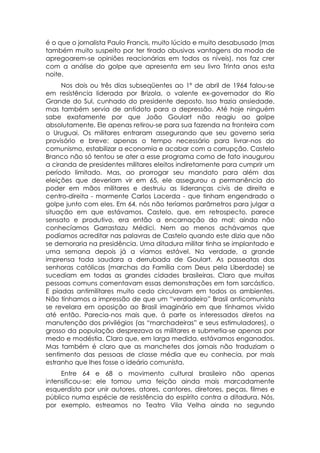 é o que o jornalista Paulo Francis, muito lúcido e muito desabusado (mas
também muito suspeito por ter tirado abusivas vantagens da moda de
apregoarem-se opiniões reacionárias em todos os níveis), nos faz crer
com a análise do golpe que apresenta em seu livro Trinta anos esta
noite.
     Nos dois ou três dias subseqüentes ao 1º de abril de 1964 falou-se
em resistência liderada por Brizola, o valente ex-governador do Rio
Grande do Sul, cunhado do presidente deposto. Isso trazia ansiedade,
mas também servia de antídoto para a depressão. Até hoje ninguém
sabe exatamente por que João Goulart não reagiu ao golpe
absolutamente. Ele apenas retirou-se para sua fazenda na fronteira com
o Uruguai. Os militares entraram assegurando que seu governo seria
provisório e breve: apenas o tempo necessário para livrar-nos do
comunismo, estabilizar a economia e acabar com a corrupção. Castelo
Branco não só tentou se ater a esse programa como de fato inaugurou
a ciranda de presidentes militares eleitos indiretamente para cumprir um
período limitado. Mas, ao prorrogar seu mandato para além das
eleições que deveriam vir em 65, ele assegurou a permanência do
poder em mãos militares e destruiu as lideranças civis de direita e
centro-direita - mormente Carlos Lacerda - que tinham engendrado o
golpe junto com eles. Em 64, nós não teríamos parâmetros para julgar a
situação em que estávamos. Castelo, que, em retrospecto, parece
sensato e produtivo, era então a encarnação do mal: ainda não
conhecíamos Garrastazu Médici. Nem ao menos achávamos que
podíamos acreditar nas palavras de Castelo quando este dizia que não
se demoraria na presidência. Uma ditadura militar tinha se implantado e
uma semana depois já a víamos estável. Na verdade, a grande
imprensa toda saudara a derrubada de Goulart. As passeatas das
senhoras católicas (marchas da Família com Deus pela Liberdade) se
sucediam em todas as grandes cidades brasileiras. Claro que muitas
pessoas comuns comentavam essas demonstrações em tom sarcástico.
E piadas antimilitares muito cedo circulavam em todos os ambientes.
Não tínhamos a impressão de que um “verdadeiro” Brasil anticomunista
se revelara em oposição ao Brasil imaginário em que tínhamos vivido
até então. Parecia-nos mais que, á parte os interessados diretos na
manutenção dos privilégios (as “marchadeiras” e seus estimuladores), o
grosso da população desprezava os militares e submetia-se apenas por
medo e modéstia. Claro que, em larga medida, estávamos enganados.
Mas também é claro que as manchetes dos jornais não traduziam o
sentimento das pessoas de classe média que eu conhecia, por mais
estranho que lhes fosse o ideário comunista.
     Entre 64 e 68 o movimento cultural brasileiro não apenas
intensificou-se: ele tomou uma feição ainda mais marcadamente
esquerdista por unir autores, atores, cantores, diretores, peças, filmes e
público numa espécie de resistência do espírito contra a ditadura. Nós,
por exemplo, estreamos no Teatro Vila Velha ainda no segundo
 