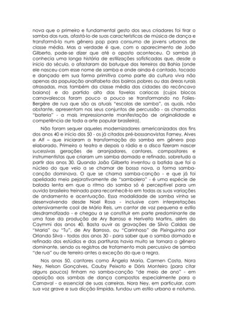 nova que o primeiro e fundamental gesto dos seus criadores foi tirar o
samba das ruas, afastá-lo de suas características de música de dança e
transformá-lo num gênero pop para consumo de jovens urbanos de
classe média. Mas a verdade é que, com o aparecimento de João
Gilberto, pode-se dizer que até o oposto aconteceu. O samba já
conhecia uma longa história de estilizações sofisticadas que, desde o
inicio do século, o afastaram do batuque dos terreiros da Bahia (onde
ele nasceu com esse nome de samba e onde ainda é cantado, tocado
e dançado em sua forma primitiva como parte da cultura viva não
apenas da população analfabeta dos bairros pobres ou das áreas rurais
atrasadas, mas também da classe média das cidades do recôncavo
baiano) e do partido alto das favelas cariocas (cujos blocos
carnavalescos foram pouco a pouco se transformando no Folies-
Bergère de rua que são as atuais “escolas de samba”, as quais, não
obstante, apresentam nos seus conjuntos de percussão - as chamadas
“bateria” - a mais impressionante manifestação de originalidade e
competência de toda a arte popular brasileira).
     Não foram sequer aqueles modernizadores americanizados dos fins
dos anos 40 e início dos 50 - os já citados pré-bossanovistas Farney, Alves
e Alf – que iniciaram a transformação do samba em gênero pop
elaborado. Primeiro o teatro e depois o rádio e o disco fizeram nascer
sucessivas gerações de arranjadores, cantores, compositores e
instrumentistas que criaram um samba domado e refinado, sobretudo a
partir dos anos 30. Quando João Gilberto inventou a batida que foi o
núcleo do que veio a se chamar de bossa nova, a forma samba-
canção dominava. O que se chama samba-canção - e que já foi
apelidado meio pejorativamente de “sambolero” - é uma espécie de
balada lenta em que o ritmo do samba só é perceptível para um
ouvido brasileiro treinado para reconhecê-lo em todas as suas variações
de andamento e acentuação. Essa modalidade de samba vinha se
desenvolvendo desde Noel Rosa - inclusive com interpretações
ostensivamente cool de Mário Reis, um cantor de voz pequena e estilo
desdramatizado - e chegou a se constituir em parte predominante de
uma fase da produção de Ary Barroso e Herivelto Martins, além do
Caymmi dos anos 40. Basta ouvir as gravações de Sílvio Caldas de
“Maria” ou “Tu”, de Ary Barroso, ou “Carinhoso” de Pixinguinha por
Orlando Silva - todas dos anos 30 - para saber que o samba domado e
refinado dos estúdios e das partituras havia muito se tornara o gênero
dominante, sendo os registros de tratamento mais percussivo de samba
“de rua” ou de terreiro antes a exceção do que a regra.
   Nos anos 50, cantores como Ângela Maria, Carmen Costa, Nora
Ney, Nelson Gonçalves, Cauby Peixoto e Dóris Monteiro (para citar
alguns poucos) tinham no samba-canção “de meio de ano” - em
oposição aos sambas de dança compostos especialmente para o
Carnaval - o essencial de suas carreiras. Nora Ney, em particular, com
sua voz grave e sua dicção límpida, fundou um estilo urbano e noturno,
 
