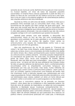 semestre de 64. Como já contei, Bethânia foi lançada em nível nacional
no musical Opinião, um show de bolso de esquerda populista
nacionalista. O Cinema Novo cresceu justamente a partir de Deus e o
Diabo na Terra do Sol, concluído em 64. Política nunca foi o meu forte.
Mas vi-me em meio a uma perene exigência de caracterização política
das criações artísticas e dos atos individuais.
     Quando eu tinha uns sete anos de idade, comentei à mesa que a
professora tinha ensinado que os comunistas eram maus. Meu pai -
enchendo-me de orgulho por falar comigo de igual para igual - me
disse que não ouvisse esse tipo de conversa, pois os comunistas eram
em geral homens inteligentes que lutavam pela justiça entre os homens.
A cara dele parecia enraivada, mas era evidente que ele não estava
zangado comigo e sim com a professora que quisera me assustar.
     Aprendi para sempre, com esse episódio, a desconfiar dos
anticomunistas. Havia no tom de meu pai uma cumplicidade na
grandeza (uma profissão de fé pela grandeza e um reconhecimento
dela em mim) que me encheu de orgulho. Cresci vendo no
anticomunismo uma reação da mediocridade contra tudo o que
pudesse haver em mim de grandioso.
      Meu pai orgulhava-se de, no fim da guerra (o “Carnaval da
vitória”), ter feito meu irmão Roberto, então pequenino, enganchado
sobre seus ombros, levar a única bandeira da União Soviética do desfile
em Santo Amaro. Ele o fizera acintosamente para mostrar insubmissão
ao anticomunismo católico reinante - tomando posição independente
no nascedouro da guerra fria. Por outro lado, na parede da sala de
jantar de nossa casa, via-se uma fotografia de Franklin Delano
Roosevelt. Meu pai dizia que essa homenagem - que durou talvez uns
poucos anos - se devia ao fato de esse presidente dos Estados Unidos
ter sido um grande defensor da democracia. Assim, o antiamericanismo
encontradiço entre os simpatizantes comunistas tampouco era
alimentado por meu pai. Encontrei, mais tarde, muitos militantes de
esquerda que o eram contra o anticomunismo paterno - assim como os
que, ao contrário, apenas continuavam uma tradição de família. Mas
me chamaram muito a atenção aqueles que, pressionados por uma
voga esquerdizante, tinham violentado preconceitos domésticos e, uma
vez relativizados esses valores, exibiam um alivio um tanto ridículo por
poderem voltar a concordar com os pais burgueses e as tias beatas.
      Hoje que o comunismo parece ter se provado um fracasso
histórico, casos desse tipo se multiplicam e têm expressão pública. No
final dos anos 60, período do tropicalismo, as idéias da nova esquerda
referentes a liberdade sexual, mudanças comportamentais etc. -
aliadas à revalorização de Hollywood e do rock'n'roll - davam espaço a
que se exibisse desprezo pelos comunistas ortodoxos. O “Partidão” era
careta. Além de sempre atrelado ao que parecesse útil a Moscou na
política interna convencional praticada em cada pais. A Revolução
 