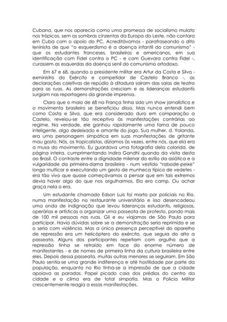 Cubana, que nos aparecia como uma promessa de socialismo mulato
nos trópicos, sem as sombras cinzentas da Europa do Leste, não contara
em Cuba com o apoio do PC. Acreditávamos - parafraseando o dito
leninista de que “o esquerdismo é a doença infantil do comunismo” -
que os estudantes franceses, brasileiros e americanos, em sua
identificação com Fidel contra o PC - e com Guevara contra Fidel -,
curassem as esquerdas da doença senil do comunismo ortodoxo.
     Em 67 e 68, quando o presidente militar era Artur da Costa e Silva -
exministro do Exército e competidor de Castelo Branco -, as
declarações coletivas de repúdio à ditadura saíram das salas de teatro
para as ruas. As demonstrações cresciam e as lideranças estudantis
surgiam nas reportagens da grande imprensa.
      Claro que o maio de 68 na França tinha sido um show jornalístico e
o movimento brasileiro se beneficiou disso. Mas nunca entendi bem
como Costa e Silva, que era considerado duro em comparação a
Castelo, revelou-se tão receptivo às manifestações contrárias ao
regime. Na verdade, ele ganhou rapidamente uma fama de pouco
inteligente, algo desleixado e amante do jogo. Sua mulher, d. Yolanda,
era uma personagem simpática em suas manifestações de gritante
mau gosto. Nós, os tropicalistas, dizíamos às vezes, entre nós, que ela era
a musa do movimento. Eu guardava uma fotografia dela colorida, de
página inteira, cumprimentando Indira Gandhi quando da visita desta
ao Brasil. O contraste entre a dignidade milenar do estilo da asiática e a
vulgaridade da primeira-dama brasileira - num vestido “rabode-peixe”
longo multicor e executando um gesto de munheca típico de vedetes -
era tão vivo que quase começávamos a pensar que em tais extremos
devia haver algo do que nos orgulharmos. Ela era camp. Ou achar
graça nela o era.
      Um estudante chamado Edson Luis foi morto por policiais no Rio,
numa manifestação no restaurante universitário e isso desencadeou
uma onda de indignação que levou lideranças estudantis, religiosas,
operárias e artísticas a organizar uma passeata de protesto, pondo mais
de 100 mil pessoas nas ruas. Gil e eu viajamos de São Paulo para
participar. Havia dúvidas sobre se a demonstração seria reprimida e se
o seria com violência. Mas a única presença perceptível do aparelho
de repressão era um helicóptero do exército, que seguia do alto a
passeata. Alguns dos participantes repetiam com orgulho que a
repressão tinha se retraído em face do enorme número de
manifestantes - e de nomes de primeira linha da cultura brasileira entre
eles. Depois dessa passeata, muitas outras menores se seguiram. Em São
Paulo sentia-se uma grande indiferença e até hostilidade por parte da
população, enquanto no Rio tinha-se a impressão de que a cidade
apoiava as paradas. Papel picado caia dos prédios do centro da
cidade e o clima era de total simpatia. Mas a Policia Militar
crescentemente reagia a essas manifestações.
 