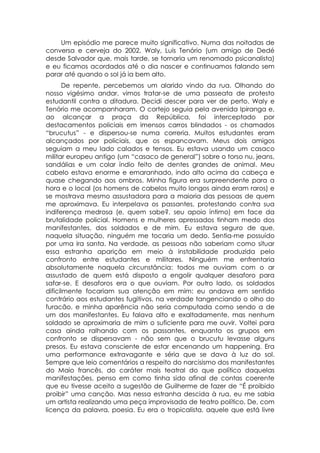 Um episódio me parece muito significativo. Numa das noitadas de
conversa e cerveja do 2002, Waly, Luis Tenório (um amigo de Dedé
desde Salvador que, mais tarde, se tornaria um renomado psicanalista)
e eu ficamos acordados até o dia nascer e continuamos falando sem
parar até quando o sol já ia bem alto.
       De repente, percebemos um alarido vindo da rua. Olhando do
nosso vigésimo andar, vimos tratar-se de uma passeata de protesto
estudantil contra a ditadura. Decidi descer para ver de perto. Waly e
Tenório me acompanharam. O cortejo seguia pela avenida Ipiranga e,
ao alcançar a praça da República, foi interceptado por
destacamentos policiais em imensos carros blindados - os chamados
“brucutus” - e dispersou-se numa correria. Muitos estudantes eram
alcançados por policiais, que os espancavam. Meus dois amigos
seguiam a meu lado calados e tensos. Eu estava usando um casaco
militar europeu antigo (um “casaco de general”) sobre o torso nu, jeans,
sandálias e um colar índio feito de dentes grandes de animal. Meu
cabelo estava enorme e emaranhado, indo alto acima da cabeça e
quase chegando aos ombros. Minha figura era surpreendente para a
hora e o local (os homens de cabelos muito longos ainda eram raros) e
se mostrava mesmo assustadora para a maioria das pessoas de quem
me aproximava. Eu interpelava os passantes, protestando contra sua
indiferença medrosa (e, quem sabe?, seu apoio íntimo) em face da
brutalidade policial. Homens e mulheres apressados tinham medo dos
manifestantes, dos soldados e de mim. Eu estava seguro de que,
naquela situação, ninguém me tocaria um dedo. Sentia-me possuído
por uma ira santa. Na verdade, as pessoas não saberiam como situar
essa estranha aparição em meio à instabilidade produzida pelo
confronto entre estudantes e militares. Ninguém me enfrentaria
absolutamente naquela circunstância: todos me ouviam com o ar
assustado de quem está disposto a engolir qualquer desaforo para
safar-se. E desaforos era o que ouviam. Por outro lado, os soldados
dificilmente focariam sua atenção em mim: eu andava em sentido
contrário aos estudantes fugitivos, na verdade tangenciando o olho do
furacão, e minha aparência não seria computada como sendo a de
um dos manifestantes. Eu falava alto e exaltadamente, mas nenhum
soldado se aproximaria de mim o suficiente para me ouvir. Voltei para
casa ainda ralhando com os passantes, enquanto os grupos em
confronto se dispersavam - não sem que o brucutu levasse alguns
presos. Eu estava consciente de estar encenando um happening. Era
uma performance extravagante e séria que se dava à luz do sol.
Sempre que leio comentários a respeito do narcisismo dos manifestantes
do Maio francês, do caráter mais teatral do que político daquelas
manifestações, penso em como tinha sido afinal de contas coerente
que eu tivesse aceito a sugestão de Guilherme de fazer de “É proibido
proibir” uma canção. Mas nessa estranha descida à rua, eu me sabia
um artista realizando uma peça improvisada de teatro político. De, com
licença da palavra, poesia. Eu era o tropicalista, aquele que está livre
 