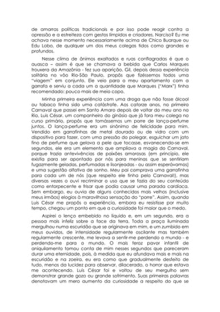 de amarras políticas tradicionais e por isso pode reagir contra a
opressão e a estreiteza com gestos límpidos e criadores. Narciso? Eu me
achava nesse momento necessariamente acima de Chico Buarque ou
Edu Lobo, de qualquer um dos meus colegas tidos como grandes e
profundos.
      Nesse clima de ânimos exaltados e ruas conflagradas é que o
auasca – assim é que se chamava a bebida que Carlos Marques
trouxera da Amazônia - fez sua aparição. Gil, depois dessa experiência
solitária no vôo Rio-São Paulo, propôs que fizéssemos todos uma
“viagem” em conjunto. Ele veio para o meu apartamento com a
garrafa e serviu a cada um a quantidade que Marques (“Marx”) tinha
recomendado: pouco mais de meio copo.
      Minha primeira experiência com uma droga que não fosse álcool
ou tabaco tinha sido uma catástrofe. Aos catorze anos, no primeiro
Carnaval que passei em Santo Amaro depois de voltar do meu ano no
Rio, Luis César, um companheiro do ginásio que já fora meu colega no
curso primário, propôs que tomássemos um porre de lança-perfume
juntos. O lança-perfume era um sinônimo de felicidade para mim.
Vendido em garrafinhas de metal dourado ou de vidro com um
dispositivo para fazer, com uma pressão do polegar, esguichar um jato
fino de perfume que gelava a pele que tocasse, esvanecendo-se em
segundos, ele era um elemento que ampliava a magia do Carnaval,
porque trazia antevivências de paixões amorosas (em princípio, ele
existia para ser apontado por nós para meninas que se sentiriam
fugazmente geladas, perfumadas e lisonjeadas - ou assim esperávamos)
e uma sugestão olfativa de sonho. Meu pai comprava uma garrafinha
para cada um de nós (que respeito ele tinha pelo Carnaval!), mas
diversas vezes o ouvi recriminar o uso que se fazia do seu conteúdo
como entorpecente e frisar que podia causar uma parada cardíaca.
Sem embargo, eu ouvia de alguns conhecidos mais velhos (inclusive
meus irmãos) elogios à maravilhosa sensação do “porre”. Assim, quando
Luis César me propôs a experiência, embora eu resistisse por muito
tempo, chegou um ponto em que a curiosidade foi maior que o medo.
     Aspirei o lenço embebido no líquido e, em um segundo, era a
pessoa mais infeliz sobre a face da terra. Toda a praça iluminada
mergulhou numa escuridão que se originava em mim, e um zumbido em
meus ouvidos, de intensidade regularmente oscilante mas também
regularmente crescente, me levava a sentir-me perdendo o mundo - e
perdendo-me para o mundo. O mais feroz pavor infantil de
aniquilamento tomou conta de mim nesses segundos que pareceram
durar uma eternidade, pois, à medida que eu afundava mais e mais na
escuridão e na zoeira, eu era como que gradualmente desfeito de
tudo, menos da lucidez para observar, dilacerado, o horror que estava
me acontecendo. Luís César foi e voltou de seu mergulho sem
demonstrar grande gozo ou grande sofrimento. Suas primeiras palavras
denotavam um mero aumento da curiosidade a respeito do que se
 