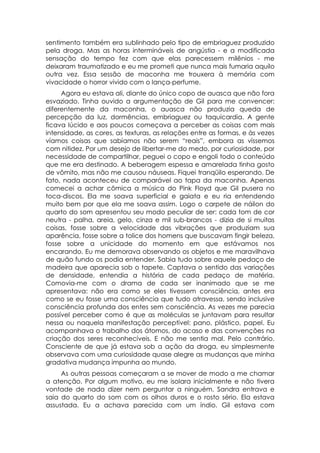 sentimento também era sublinhado pelo tipo de embriaguez produzido
pela droga. Mas as horas intermináveis de angústia - e a modificada
sensação do tempo fez com que elas parecessem milênios - me
deixaram traumatizado e eu me prometi que nunca mais fumaria aquilo
outra vez. Essa sessão de maconha me trouxera à memória com
vivacidade o horror vivido com o lança-perfume.
     Agora eu estava ali, diante do único copo de auasca que não fora
esvaziado. Tinha ouvido a argumentação de Gil para me convencer:
diferentemente da maconha, o auasca não produzia queda de
percepção da luz, dormências, embriaguez ou taquicardia. A gente
ficava lúcido e aos poucos começava a perceber as coisas com mais
intensidade, as cores, as texturas, as relações entre as formas, e às vezes
víamos coisas que sabíamos não serem “reais”, embora as víssemos
com nitidez. Por um desejo de libertar-me do medo, por curiosidade, por
necessidade de compartilhar, peguei o copo e engoli todo o conteúdo
que me era destinado. A beberagem espessa e amarelada tinha gosto
de vômito, mas não me causou náuseas. Fiquei tranqüilo esperando. De
fato, nada aconteceu de comparável ao tapa da maconha. Apenas
comecei a achar cômica a música do Pink Floyd que Gil pusera no
toca-discos. Ela me soava superficial e gaiata e eu ria entendendo
muito bem por que ela me soava assim. Logo o carpete de náilon do
quarto do som apresentou seu modo peculiar de ser: cada tom de cor
neutra - palha, areia, gelo, cinza e mil sub-brancos - dizia de si muitas
coisas, fosse sobre a velocidade das vibrações que produziam sua
aparência, fosse sobre a tolice dos homens que buscavam fingir beleza,
fosse sobre a unicidade do momento em que estávamos nos
encarando. Eu me demorava observando os objetos e me maravilhava
de quão fundo os podia entender. Sabia tudo sobre aquele pedaço de
madeira que aparecia sob o tapete. Captava o sentido das variações
de densidade, entendia a história de cada pedaço de matéria.
Comovia-me com o drama de cada ser inanimado que se me
apresentava: não era como se eles tivessem consciência, antes era
como se eu fosse uma consciência que tudo atravessa, sendo inclusive
consciência profunda dos entes sem consciência. As vezes me parecia
possível perceber como é que as moléculas se juntavam para resultar
nessa ou naquela manifestação perceptível: pano, plástico, papel. Eu
acompanhava o trabalho dos átomos, do acaso e das convenções na
criação dos seres reconhecíveis. E não me sentia mal. Pelo contrário.
Consciente de que já estava sob a ação da droga, eu simplesmente
observava com uma curiosidade quase alegre as mudanças que minha
gradativa mudança impunha ao mundo.
     As outras pessoas começaram a se mover de modo a me chamar
a atenção. Por algum motivo, eu me isolara inicialmente e não tivera
vontade de nada dizer nem perguntar a ninguém. Sandra entrava e
saia do quarto do som com os olhos duros e o rosto sério. Ela estava
assustada. Eu a achava parecida com um índio. Gil estava com
 