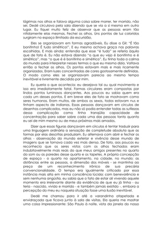 lágrimas nos olhos e falava alguma coisa sobre morrer, ter morrido, não
sei. Dedé circulava pela sala dizendo que se via a si mesma em outro
lugar. Eu fiquei muito feliz de observar que as pessoas eram tão
nitidamente elas mesmas. Fechei os olhos. Uns pontos de luz coloridos
surgiram no espaço ilimitado da escuridão.
     Eles se organizavam em formas agradáveis. Eu disse a Gil: “É tão
bonitinho! É tudo simétrico!”. E eu mesmo achava graça nas palavras
escolhidas. E mais ainda: entendia que esse “é tudo” se referia àquilo
que de fato é. Eu não estava dizendo “o que eu vejo é bonitinho e é
simétrico”, mas “o que é é bonitinho e simétrico”. Eu tinha toda a calma
do mundo para interpretar nesses termos o que eu mesmo dizia. Voltava
então a fechar os olhos. Os pontos estavam mais e mais ricamente
organizados. Eram luzes concentradas de cores gostosamente definidas.
O modo como eles se organizavam parecia ao mesmo tempo
inevitável e livremente decidido por mim.
     Eu queria o que acontecia: eu desejava tal ou qual movimento e
isso era imediatamente fatal. Formas circulares eram compostas por
lindos pontos luminosos dançantes. Aos poucos eu sabia quem era
cada um desses pontos. E em breve eles de fato se mostravam como
seres humanos. Eram muitos, de ambos os sexos, todos estavam nus e
tinham aspecto de indianos. Essas pessoas dançavam em círculos de
desenhos complicados, mas eu não só podia entender todas as sutilezas
dessa complicação como tinha tranqüila capacidade de
concentração para saber sobre cada uma das pessoas tanto quanto
eu sei de mim mesmo ou de meus próximos mais amados.
      Dizer que essas figuras dançavam em círculos é tentar traduzir para
uma linguagem ordinária a sensação de completude absoluta que as
formas por elas descritas produziam. Eu alternava com abrir e fechar os
olhos - observação do mundo exterior e vivência desse mundo de
imagens que se tornava cada vez mais denso. De fato, aos poucos eu
reconhecia que os seres vistos com os olhos fechados eram
indubitavelmente mais reais do que meus amigos presentes no quarto
do som ou as paredes desse quarto e os tapetes. A própria concepção
de espaço - o quarto no apartamento, na cidade, no mundo; as
distâncias entre as pessoas, a dimensão dos móveis - se mantinha ao
preço     de    um      reconhecimento    irônico  de     sua    precária
convencionalidade. O tempo era igualmente criticado por essa
instância mais alta em minha consciência lúcida: com benevolência e
sem nenhuma angústia, eu sabia que o fato de estar ali vivendo aquele
momento era irrelevante diante da evidência de que eu já tinha - ou
teria - nascido, vivido e morrido - e também jamais existido -, embora a
percepção do meu eu naquela situação fosse uma ilusão inevitável.
     Dedé me chamou para ir até a varandinha atapetada e
envidraçada que ficava junto à sala de visitas. Ela queria me mostrar
uma coisa impressionante: São Paulo à noite, vista da janela do nosso
 