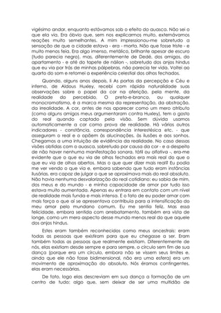 vigésimo andar, enquanto estávamos sob o efeito do auasca. Não sei o
que ela via. Era óbvio que, sem nos explicarmos muito, externávamos
reações muito semelhantes. A mim impressionou-me sobretudo a
sensação de que a cidade estava - era - morta. Não que fosse triste - e
muito menos feia. Era algo imenso, metálico, brilhante apesar de escuro
(tudo parecia negro), mas, diferentemente de Dedé, dos amigos, do
apartamento - e até do tapete de náilon -, sobretudo dos anjos hindus
que eu via por trás de minhas pálpebras, não parecia ter vida. Voltei ao
quarto do som e retomei a experiência celestial dos olhos fechados.
      Quando, alguns anos depois, li As portas da percepção e Céu e
inferno, de Aldous Huxley, recebi com rápida naturalidade suas
observações sobre o papel da cor na aferição, pela mente, da
realidade      do   percebido.     O    preto-e-branco,  ou     qualquer
monocromatismo, é a marca mesma da representação, da abstração,
da irrealidade. A cor, antes de nos aparecer como um mero atributo
(como alguns amigos meus argumentaram contra Huxley), tem o gosto
do real quando captado pela visão. Sem dúvida usamos
automaticamente a cor como prova de realidade. Há vários outros
indicadores - constância, correspondência interestésica etc. - que
asseguram o real e o opõem às alucinações, às ilusões e aos sonhos.
Chegamos a uma intuição de evidência da realidade. No caso dessas
visões obtidas com o auasca, sobretudo por causa da cor - e a despeito
de não haver nenhuma manifestação sonora, tátil ou olfativa -, era-me
evidente que o que eu via de olhos fechados era mais real do que o
que eu via de olhos abertos. Mas o que quer dizer mais real? Eu podia
me ver vendo o que via e, embora sabendo que tudo eram instâncias
ilusórias, era capaz de julgar o que se aproximava mais do real absoluto.
Não havia nenhuma desvalorização do real cotidiano: eu sabia de mim,
dos meus e do mundo - e minha capacidade de amor por tudo isso
estava muito aumentada. Apenas eu entrara em contato com um nível
de realidade mais funda e mais intensa. E o fato de eu poder amar com
mais força o que aí se apresentava contribuía para a intensificação do
meu amor pelo mundano comum. Eu me sentia feliz. Mas essa
felicidade, embora sentida com arrebatamento, também era vista de
longe, como um mero aspecto desse mundo menos real do que aquele
dos anjos hindus.
     Estes eram também reconhecidos como meus ancestrais: eram
todas as pessoas que existiram para que eu chegasse a ser. Eram
também todas as pessoas que realmente existiam. Diferentemente de
nós, elas existiam desde sempre e para sempre, o círculo sem fim de sua
dança (porque era um círculo, embora não se vissem seus limites e,
ainda que ele não fosse bidimensional, não era uma esfera) era um
movimento de aproximação do absoluto. Nós éramos contingentes,
elas eram necessárias.
    De fato, logo elas descreviam em sua dança a formação de um
centro de tudo: algo que, sem deixar de ser uma multidão de
 