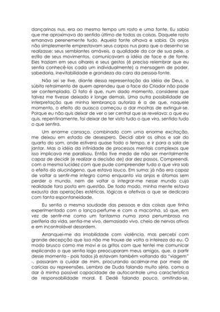 dançarinos nus, era ao mesmo tempo um rosto e uma fonte. Eu sabia
que me aproximava do sentido último de todas as coisas. Daquele rosto
emanava perenemente tudo. Aquela fonte olhava e sabia. Os anjos
não simplesmente emprestavam seus corpos nus para que o desenho se
realizasse: seus semblantes amáveis, a qualidade da cor de sua pele, o
estilo de seus movimentos, comunicavam a idéia de face e de fonte.
Eles traziam em seus olhares e seus gestos (é preciso relembrar que eu
sentia conhecê-los cada um individualmente) a mensagem de poder,
sabedoria, inevitabilidade e grandeza da cara da pessoa-fonte.
      Não sei se tive, diante dessa representação da idéia de Deus, o
súbito retraimento de quem aprendeu que a face do Criador não pode
ser contemplada. O fato é que, num dado momento, considerei que
talvez me tivesse deixado ir longe demais. Uma outra possibilidade de
interpretação que minha lembrança autoriza é a de que, naquele
momento, o efeito do auasca começou a dar mostras de extinguir-se.
Porque eu não quis deixar de ver o ser central que se revelava: o que eu
quis, repentinamente, foi deixar de ter visto tudo o que vira, sentido tudo
o que sentira.
      Um enorme cansaço, combinado com uma enorme excitação,
me deixou em estado de desespero. Decidi abrir os olhos e sair do
quarto do som, onde estivera quase todo o tempo, e ir para a sala de
jantar. Mas a idéia da infinidade de processos mentais complexos que
isso implicava me paralisou. Então tive medo de não ser mentalmente
capaz de decidir (e realizar a decisão de) dar dez passos. Compreendi,
com a mesma lucidez com que pude compreender tudo o que vira sob
o efeito do alucinógeno, que estava louco. Em suma: já não era capaz
de voltar a sentir-me integro como enquanto via anjos e átomos sem
perder o mundo, nem de voltar a integrar-me nesse mundo cuja
realidade fora posta em questão. De todo modo, minha mente estava
exausta das operações estéticas, lógicas e afetivas a que se dedicara
com tanta espontaneidade.
     Eu sentia a mesma saudade das pessoas e das coisas que tinha
experimentado com o lança-perfume e com a maconha, só que, em
vez de sentir-me como um fantasma numa zona penumbrosa na
periferia da vida, sentia-me vivo, demasiado vivo, cheio de nervos ativos
e em incontrolável desordem.
     Arranquei-me da imobilidade com violência, mas percebi com
grande decepção que isso não me trouxe de volta a inteireza do eu. O
modo brusco como me movi e os gritos com que tentei me comunicar
explicando o que sentia logo preocuparam meus amigos, que, a partir
desse momento - pois todos já estavam também voltando da “viagem”
-, passaram a cuidar de mim, procurando acalmar-me por meio de
carícias ou repreensões. Lembro de Duda falando muito sério, como a
dar à minha possível capacidade de autocontrole uma característica
de responsabilidade moral. E Dedé falando pouco, omitindo-se,
 