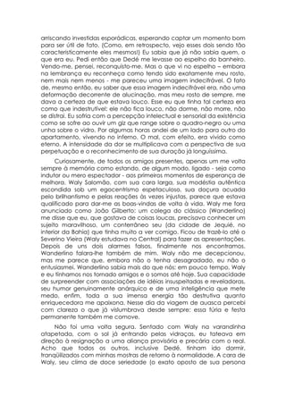 arriscando investidas esporádicas, esperando captar um momento bom
para ser útil de fato. (Como, em retrospecto, vejo esses dois sendo tão
caracteristicamente eles mesmos!) Eu sabia que já não sabia quem, o
que era eu. Pedi então que Dedé me levasse ao espelho do banheiro.
Vendo-me, pensei, reconquisto-me. Mas o que vi no espelho – embora
na lembrança eu reconheça como tendo sido exatamente meu rosto,
nem mais nem menos - me pareceu uma imagem indecifrável. O fato
de, mesmo então, eu saber que essa imagem indecifrável era, não uma
deformação decorrente de alucinação, mas meu rosto de sempre, me
dava a certeza de que estava louco. Esse eu que tinha tal certeza era
como que indestrutível: ele não fica louco, não dorme, não morre, não
se distrai. Eu sofria com a percepção intelectual e sensorial da existência
como se sofre ao ouvir um giz que range sobre o quadro-negro ou uma
unha sobre o vidro. Por algumas horas andei de um lado para outro do
apartamento, vivendo no inferno. O mal, com efeito, era vivido como
eterno. A intensidade da dor se multiplicava com a perspectiva de sua
perpetuação e o reconhecimento de sua duração já longuíssima.
      Curiosamente, de todos os amigos presentes, apenas um me volta
sempre à memória como estando, de algum modo, ligado - seja como
indutor ou mero espectador - aos primeiros momentos de esperança de
melhora. Waly Salomão, com sua cara larga, sua modéstia autêntica
escondida sob um egocentrismo espetaculoso, sua doçura acuada
pelo brilhantismo e pelas reações às vezes injustas, parece que estava
qualificado para dar-me as boas-vindas de volta à vida. Waly me fora
anunciado como João Gilberto: um colega do clássico (Wanderlino)
me disse que eu, que gostava de coisas loucas, precisava conhecer um
sujeito maravilhoso, um conterrâneo seu (da cidade de Jequié, no
interior da Bahia) que tinha muito a ver comigo. Ficou de trazê-lo até o
Severino Vieira (Waly estudava no Central) para fazer as apresentações.
Depois de uns dois alarmes falsos, finalmente nos encontramos.
Wanderlino falara-lhe também de mim. Waly não me decepcionou,
mas me parece que, embora não o tenha desagradado, eu não o
entusiasmei. Wanderlino sabia mais do que nós: em pouco tempo, Waly
e eu tínhamos nos tornado amigos e o somos até hoje. Sua capacidade
de surpreender com associações de idéias insuspeitadas e reveladoras,
seu humor genuinamente anárquico e de uma inteligência que mete
medo, enfim, toda a sua imensa energia tão destrutiva quanto
enriquecedora me apaixona. Nesse dia da viagem de auasca percebi
com clareza o que já vislumbrava desde sempre: essa fúria e festa
permanente também me comove.
     Não foi uma volta segura. Sentado com Waly na varandinha
atapetada, com o sol já entrando pelas vidraças, eu tateava em
direção à resignação a uma aliança provisória e precária com o real.
Acho que todos os outros, inclusive Dedé, tinham ido dormir,
tranqüilizados com minhas mostras de retorno à normalidade. A cara de
Waly, seu clima de doce seriedade (o exato oposto de sua persona
 
