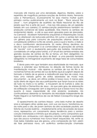 marcado até mesmo por uma densidade, digamos, literária, sobre o
repertório de magníficos sambas-canções de Antônio Maria, Fernando
Lobo e Pernambuco. (Curiosamente foi essa mesma mulher quem
primeiro cantou publicamente um rock no Brasil - “Rock around the
clock” -, num programa de auditório da Rádio Nacional do Rio de
janeiro que tive a sorte de ouvir -, mas isso não passou de um episódio
isolado em sua carreira.) O samba-canção predominava também na
produção comercial de baixa qualidade. Mas mesmo os sambas de
andamento) rápido - e até os que eram gravados para ser dançados,
no Carnaval - recebiam tratamentos orquestrais e interpretações vocais
que os afastavam da batucada primitiva. Em suma: o samba tem sido
um gênero pop para consumo de populações urbanas desde sua
consolidação estilística no Rio de Janeiro, para a qual o teatro, o rádio e
o disco contribuíram decisivamente. Só nestes últimos decênios do
século é que começaram a se comercializar as gravações de sambas
de “escola” com a exuberante percussão das baterias. Inicialmente
considerado um artigo para turistas, o LP anual dos sambas-enredos das
grandes escolas de samba do Rio se tornou um item obrigatório na
agenda das companhias de disco do Brasil - e uma previsão também
obrigatória no inimaginável orçamento de larga faixa de consumidores
brasileiros.
    É óbvio para mim que também essa elasticidade do mercado, que
passou a estender seus tentáculos na direção de formas brutas de
manifestação musical - não apenas os sambas de rua do Rio e as
novíssimas formas de samba de rua da Bahia (que já surgiram depois de
formado o hábito de se gravar e radiodifundir esse tipo de coisa), mas
toda uma variada gama de estilos abordados de modo mais
documental -, se deve, em última análise à bossa nova. E menos pela
ação direta de alguns dos seus participantes que foram buscar as raízes
de tudo no morro e no sertão - e trouxeram de lá Cartola e João do
Vale, Zé Kéti e Clementina de Jesus - do que pelo grau de elaboração
da estilização conseguida: sem a segurança que a bossa nova nos deu
quanto à nossa capacidade de criar produtos acabados nós
continuaríamos deixando os tamborins da Mocidade Independente de
Padre Miguel e os harmônicos da voz de Nelson Cavaquinho longe dos
estúdios.
    O aparecimento da cantora Maysa - uma bela mulher de dezoito
anos e selvagens olhos verdes que, com sua voz rouca, transformou-se,
da noite para o dia, de jovem senhora da alta sociedade paulista, em
fetiche do mundo boêmio -, imediatamente antes da eclosão da bossa
nova, representou um coroamento dessa tendência para o samba-
canção interiorizado e intimista que ela própria, como compositora que
também era, enriqueceu com algumas canções simples e exemplares
que são pouco numerosas mas nunca foram esquecidas. Há, entre as
mais belas melodias que ela gravou, uma composição do Tom Jobim
da fase pré-bossa nova, um autêntico samba-canção chamado
 
