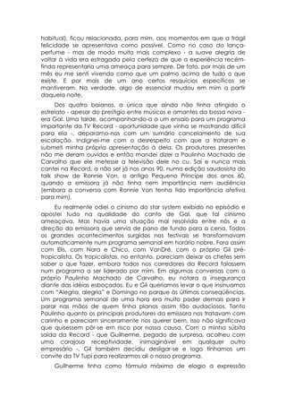 habitual), ficou relacionada, para mim, aos momentos em que a frágil
felicidade se apresentava como possível. Como no caso do lança-
perfume - mas de modo muito mais complexo - a suave alegria de
voltar à vida era estragada pela certeza de que a experiência recém-
finda representaria uma ameaça para sempre. De fato, por mais de um
mês eu me senti vivendo como que um palmo acima de tudo o que
existe. E por mais de um ano certos resquícios específicos se
mantiveram. Na verdade, algo de essencial mudou em mim a partir
daquela noite.
     Dos quatro baianos, a única que ainda não tinha atingido o
estrelato - apesar do prestigio entre músicos e amantes da bossa nova -
era Gal. Uma tarde, acompanhando-a a um ensaio para um programa
importante da TV Record - oportunidade que vinha se mostrando difícil
para ela -, deparamo-nos com um sumário cancelamento de sua
escalação. Indignei-me com o desrespeito com que a trataram e
submeti minha própria apresentação à dela. Os produtores presentes
não me deram ouvidos e então mandei dizer a Paulinho Machado de
Carvalho que ele metesse a televisão dele no cu. Saí e nunca mais
cantei na Record, a não ser já nos anos 90, numa edição saudosista do
talk show de Ronnie Von, o antigo Pequeno Príncipe dos anos 60,
quando a emissora já não tinha nem importância nem audiência
(embora a conversa com Ronnie Von tenha tido importância afetiva
para mim).
     Eu realmente odiei o cinismo do star system exibido no episódio e
apostei tudo na qualidade do canto de Gal, que tal cinismo
ameaçava. Mas havia uma situação mal resolvida entre nós e a
direção da emissora que servia de pano de fundo para a cena. Todos
os grandes acontecimentos surgidos nos festivais se transformavam
automaticamente num programa semanal em horário nobre. Fora assim
com Elis, com Nara e Chico, com VanDré, com o próprio Gil pré-
tropicalista. Os tropicalistas, no entanto, pareciam deixar os chefes sem
saber o que fazer, embora todos nos corredores da Record falassem
num programa a ser liderado por mim. Em algumas conversas com o
próprio Paulinho Machado de Carvalho, eu notara a insegurança
diante das idéias esboçadas. Eu e Gil queríamos levar o que insinuamos
com “Alegria, alegria” e Domingo no parque às últimas conseqüências.
Um programa semanal de uma hora era muito poder demais para ir
parar nas mãos de quem tinha planos assim tão audaciosos. Tanto
Paulinho quanto os principais produtores da emissora nos tratavam com
carinho e pareciam sinceramente nos querer bem. Isso não significava
que quisessem pôr-se em risco por nossa causa. Com a minha súbita
saída da Record - que Guilherme, pegado de surpresa, acolheu com
uma corajosa receptividade, inimaginável em qualquer outro
empresário -, Gil também decidiu desligar-se e logo tínhamos um
convite da TV Tupi para realizarmos ali o nosso programa.
    Guilherme tinha como fórmula máxima de elogio a expressão
 