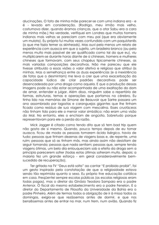 alucinações. O fato de minha mãe parecer-se com uma indiana era - e
é - levado em consideração. (Rodrigo, meu irmão mais velho,
costumava dizer, quando éramos crianças, que o ator Sabu era a cara
de minha mãe.) Na verdade, verifiquei em Londres que muitos homens
indianos mais velhos se pareciam com meu pai (que era obviamente
um mulato). Eu próprio fui muitas vezes confundido com um paquistanês
(o que me fazia temer os skinheads). Mas ouvi pelo menos um relato de
experiência com auasca em que o sujeito, um brasileiro branco (ou pelo
menos muito mais passível de ser qualificado como tal do que eu), viu
multiplicarem-se durante horas diante de si chineses, homens e mulheres
chineses que formavam, com seus chapéus tipicamente chineses, as
mais variadas composições decorativas. Não me pareceu que ele
tivesse atribuído a essas visões o valor afetivo e religioso que atribui às
minhas. Mas a semelhança entre as duas experiências (e a inexistência
de fatos que o desmintam) me leva a crer que uma exacerbação da
capacidade lúdica de criar padrões decorativos pode ser
desencadeada por uma droga como aquela. E que a produção dessas
imagens pode ou não estar acompanhada de uma exaltação do dom
de amar, entender e julgar. Além disso, ninguém sabe o repertório de
formas, estruturas, temas e operações que portamos no cérebro. Eu
tinha lido nas memórias de Simone de Beauvoir que Sartre passara um
ano assombrado por lagostas e caranguejos gigantes que lhe tinham
ficado como resíduo de sua viagem com mescalina. Esses crustáceos
não tinham tido para ele o menor valor simbólico: não eram uma visão
do Mal. No entanto, eles o enchiam de angústia. Sobretudo porque
representavam para ele a perda da razão.
     Mick Jagger é citado como tendo dito que só tem bad trip quem
não gosta de si mesmo. Quando, pouco tempo depois de eu tomar
auasca, ficou de moda as pessoas tomarem ácido lisérgico, havia de
tudo: pessoas que tinham dezenas de viagens boas e, de repente, uma
ruim; pessoas que só as tinham más, mas ainda assim não desistiam de
seguir tomando; pessoas que nada sentiam; pessoas que, sempre tendo
viagens ótimas, um belo dia enlouqueciam sob o efeito da droga sem a
principio parecerem sofrer (todas estas últimas sofreram muito, depois; a
maioria fez um grande esforço - em geral consideravelmente bem-
sucedido de recuperação).
     Ter gritado na TV “Deus está solto” ao cantar “E proibido proibir”, foi
um gesto inspirado pela constatação de que a religiosidade estava
sendo tão reprimida quanto o sexo. Eu próprio tive educação católica
em casa. Freqüentei sempre escolas públicas (as escolas religiosas eram
todas pagas), mas o diretor do Ginásio Teodoro Sampaio era o padre
Antenor. O fiscal do mesmo estabelecimento era o padre Fenelon. E o
diretor do Departamento de Filosofia da Universidade da Bahia era o
padre Pinheiro. Além de termos todos a obrigação de ir à missa todos os
domingos, exigia-se que rezássemos antes de dormir, e que nos
benzêssemos antes de entrar no mar, num trem, num avião. Quando fiz
 