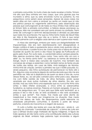 a primeira comunhão, fui muito cheio de medo receber a hóstia. Tinham
me dito que Deus entraria em meu corpo, que uma grande paz me
inundaria a alma, que eu seria envolvido numa luz puríssima. Eu me
perguntava como seriam essas sensações. Apesar de essas coisas me
serem ditas em tom calmo e amável, eu sentia um medo que só não
era pânico porque eu vagamente adivinhava, pela observação das
pessoas que comungavam (e de todos os meus irmãos mais velhos que
já tinham feito a primeira comunhão), a falácia dessas promessas ou
ameaças. Não me considerei cem por cento sincero na confissão. Tremi
antes de comungar e senti-me decepcionado e aliviado ao perceber
que nada me acontecera. Por que eu tinha tanto medo de Deus? Não
sei. Não é tão freqüente que não se o tenha. O fato é que rompi
intelectualmente com a religião cedo demais e sem superar esse medo.
      A missa dos domingos, embora por vezes sua obrigatoriedade me
impacientasse, não era nem desinteressante nem desagradável. A
liturgia católica é bela e exuberante (era-o ainda mais quando não se
usava microfone, o padre ficava de costas para nós e falava em latim).
Guardei do quarto do santo e das missas na Igreja da Purificação um
gosto pelo ritual. Por outro lado, o candomblé estava sempre presente.
Não apenas ouvíamos falar coisas como “meu santo não vai com o
dele” ou “eu tenho santo forte”; ou sabíamos os nomes de Iemanjá e
Xangô, Oxum e Oxóssi (das canções de Caymmi, mas também das
conversas de amigos e parentes); como também íamos às festas anuais
de Sultão das Matas, em casa de Edite, irmã biológica de Nicinha,
minha irmã de criação. Lembro a primeira vez que vi Edite possuída. Eu,
ainda pequeno, não tinha autorização de permanecer na festa até o
fim. Alguma coisa acontecia depois do samba-de-roda que não me era
permitido ver. Não sei à displicência de quem se deve o fato de, numa
dessas festas, eu, ao sair pelo corredor para voltar para casa, deparar-
me com Edite vestida de índio, de olhos fechados, sendo quase
arrastada por duas outras mulheres de olhos abertos. Era ela, sem
dúvida, mas seu rosto tinha uma expressão que eu nunca lhe tinha visto
antes: o lábio inferior avançado, o vinco entre as sobrancelhas
fundíssimo, as narinas enormes. Parecia um homem zangado. O que eu
mais me perguntava era: “O que será que Edite está sentindo?; se a
pessoa é ela e não é ela, se está acordada e não está acordada,
então o que sente?”. Tive medo. Tive medo por estar diante do
inexplicável e tive medo por imaginar-me na situação. Esse medo
nunca me deixou de todo. Ele desempenhou parte relevante na
ansiedade pré-primeira comunhão. E durante o porre de lança-
perfume, o barato da maconha e a viagem de auasca.
      O culto a Sultão das Matas em casa de Edite era - ainda é - um
exemplo do chamado “candomblé de caboclo”, a forma de culto em
que o Olimpo ioruba surge matizado de figuras indígenas. A figura do
índio aparece ali não tanto como uma contribuição direta das culturas
originais do Brasil, embora haja palavras tupis envolvidas e algum
 