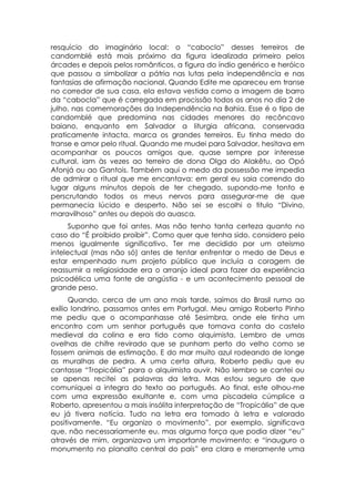 resquício do imaginário local: o “caboclo” desses terreiros de
candomblé está mais próximo da figura idealizada primeiro pelos
árcades e depois pelos românticos, a figura do índio genérico e heróico
que passou a simbolizar a pátria nas lutas pela independência e nas
fantasias de afirmação nacional. Quando Edite me apareceu em transe
no corredor de sua casa, ela estava vestida como a imagem de barro
da “cabocla” que é carregada em procissão todos os anos no dia 2 de
julho, nas comemorações da Independência na Bahia. Esse é o tipo de
candomblé que predomina nas cidades menores do recôncavo
baiano, enquanto em Salvador a liturgia africana, conservada
praticamente intacta, marca os grandes terreiros. Eu tinha medo do
transe e amor pelo ritual. Quando me mudei para Salvador, hesitava em
acompanhar os poucos amigos que, quase sempre por interesse
cultural, iam às vezes ao terreiro de dona Olga do Alakêtu, ao Opó
Afonjá ou ao Gantois. Também aqui o medo da possessão me impedia
de admirar o ritual que me encantava: em geral eu saia correndo do
lugar alguns minutos depois de ter chegado, supondo-me tonto e
perscrutando todos os meus nervos para assegurar-me de que
permanecia lúcido e desperto. Não sei se escolhi o titulo “Divino,
maravilhoso” antes ou depois do auasca.
      Suponho que foi antes. Mas não tenho tanta certeza quanto no
caso do “É proibido proibir”. Como quer que tenha sido, considero pelo
menos igualmente significativo. Ter me decidido por um ateísmo
intelectual (mas não só) antes de tentar enfrentar o medo de Deus e
estar empenhado num projeto público que incluía a coragem de
reassumir a religiosidade era o arranjo ideal para fazer da experiência
psicodélica uma fonte de angústia - e um acontecimento pessoal de
grande peso.
      Quando, cerca de um ano mais tarde, saímos do Brasil rumo ao
exílio londrino, passamos antes em Portugal. Meu amigo Roberto Pinho
me pediu que o acompanhasse até Sesimbra, onde ele tinha um
encontro com um senhor português que tomava conta do castelo
medieval da colina e era tido como alquimista. Lembro de umas
ovelhas de chifre revirado que se punham perto do velho como se
fossem animais de estimação. E do mar muito azul rodeando de longe
as muralhas de pedra. A uma certa altura, Roberto pediu que eu
cantasse “Tropicália” para o alquimista ouvir. Não lembro se cantei ou
se apenas recitei as palavras da letra. Mas estou seguro de que
comuniquei a integra do texto ao português. Ao final, este olhou-me
com uma expressão exultante e, com uma piscadela cúmplice a
Roberto, apresentou a mais insólita interpretação de “Tropicália” de que
eu já tivera notícia. Tudo na letra era tomado à letra e valorado
positivamente. “Eu organizo o movimento”, por exemplo, significava
que, não necessariamente eu, mas alguma força que podia dizer “eu”
através de mim, organizava um importante movimento; e “inauguro o
monumento no planalto central do país” era clara e meramente uma
 
