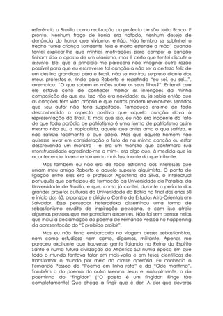 referência a Brasília como realização da profecia de são João Bosco. E
pronto. Nenhum traço de ironia era notado, nenhum desejo de
denúncia do horror que vivíamos então. Não lembro se sublinhei o
trecho “uma criança sorridente feia e morta estende a mão” quando
tentei explicar-lhe que minhas motivações para compor a canção
tinham sido o oposto de um ufanismo, mas é certo que tentei discutir o
assunto. Ele, que a princípio me parecera não imaginar outra razão
possível para que eu escrevesse tal canção a não ser a certeza feliz de
um destino grandioso para o Brasil, não se mostrou surpreso diante dos
meus protestos e, rindo para Roberto e repetindo “eu sei, eu sei...”,
arrematou: “O que sabem as mães sobre os seus filhos?”. Entendi que
ele estava certo de conhecer melhor as intenções da minha
composição do que eu. Isso não era novidade: eu já sabia então que
as canções têm vida própria e que outros podem revelar-lhes sentidos
que seu autor não teria suspeitado. Tampouco era-me de todo
desconhecido o aspecto positivo que aquela canção dava à
representação do Brasil. E, mais que isso, eu não era inocente do fato
de que toda paródia de patriotismo é uma forma de patriotismo assim
mesmo não eu, o tropicalista, aquele que antes ama o que satiriza, e
não satiriza facilmente o que odeia. Mas que aquele homem não
quisesse levar em consideração o fato de na minha canção eu estar
descrevendo um monstro - e era um monstro que confirmara sua
monstruosidade agredindo-me a mim-, era algo que, à medida que ia
acontecendo, ia-se-me tornando mais fascinante do que irritante.
      Mas também eu não era de todo estranho aos interesses que
uniam meu amigo Roberto e aquele suposto alquimista. O ponto de
ligação entre eles era o professor Agostinho da Silva, o intelectual
português que participou da formação da Universidade da Paraíba, da
Universidade de Brasília, e que, como já contei, durante o período dos
grandes projetos culturais da Universidade da Bahia no final dos anos 50
e início dos 60, organizou e dirigiu o Centro de Estudos Afro-Orientais em
Salvador. Esse pensador heterodoxo disseminou uma forma de
sebastianismo erudito de inspiração pessoana, e com isso atraiu
algumas pessoas que me pareciam atraentes. Não foi sem pensar nelas
que incluí a declamação do poema de Fernando Pessoa no happening
da apresentação do “É proibido proibir”.
     Mas eu não tinha embarcado na viagem desses sebastianistas,
nem como estudioso nem como, digamos, militante. Apenas me
pareceu excitante que houvesse gente falando no Reino do Espírito
Santo e numa futura civilização do Atlântico Sul numa época em que
todo o mundo tentava falar em mais-valia e em teses científicas de
transformar o mundo por meio da classe operária. Eu conhecia o
Fernando Pessoa do “Poema em linha reta” e da “Ode marítima”.
Também o do poema do outro Menino Jesus e, naturalmente, o do
poeminha do “fingidor” (“O poeta é um fingidor! Finge tão
completamente! Que chega a fingir que é dor! A dor que deveras
 