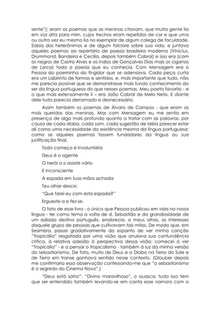 sente”): eram os poemas que as meninas citavam, que muita gente lia
em voz alta para mim, cujos trechos eram repetidos de cor e que uma
ou outra vez eu mesmo lia no exemplar de algum colega de faculdade.
Sabia dos heterônimos e de algum folclore sobre sua vida, e juntava
aqueles poemas ao repertório de poesia brasileira moderna (Vinicius,
Drummond, Bandeira e Cecília, depois também Cabral) e isso era (com
os negros de Castro Alves e os índios de Gonçalves Dias mais os ciganos
de Lorca) toda a poesia que eu conhecia. Com Mensagem era o
Pessoa do poeminha do fingidor que se adensava. Cada peça curta
era um Labirinto de formas e sentidos, e, mais importante que tudo, não
me parecia possível que se demonstrasse mais fundo conhecimento do
ser da língua portuguesa do que nesses poemas. Meu poeta favorito - e
o que mais extensamente li – era João Cabral de Melo Neto. E diante
dele tudo parecia derramado e desnecessário.
       Assim também os poemas de Álvaro de Campos - que eram os
mais queridos das meninas. Mas com Mensagem eu me sentia em
presença de algo mais profundo quanto a tratar com as palavras, por
causa de cada sílaba, cada som, cada sugestão de idéia parecer estar
ali como uma necessidade da existência mesma da língua portuguesa:
como se aqueles poemas fossem fundadores da língua ou sua
justificação final.
    Todo começo é involuntário
    Deus é o agente
    O herói a si assiste vário
    E inconsciente
    À espada em tuas mãos achada
    Teu olhar desce:
    “Que farei eu com esta espada?”
    Ergueste-a e fez-se.
      O fato de esse livro - o único que Pessoa publicou em vida na nossa
língua - ter como tema a volta de d. Sebastião e da grandiosidade de
um adiado destino português, enobrecia, a meus olhos, os interesses
daquele grupo de pessoas que cultivavam tais mitos. De modo que, em
Sesimbra, passei gradativamente do espanto de ver minha canção
“Tropicália” resgatada por uma visão que anulava sua contundência
crítica, à relativa adesão à perspectiva dessa visão: comecei a ver
“Tropicália” - e a pensar o tropicalismo - também à luz da minha versão
do sebastianismo. De fato, muito de Deus e o Diabo na Terra do Sole e
de Terra em transe ganhava sentido nesse contexto. (Glauber depois
me confirmaria essa observação confessando-me que “o sebastianismo
é o segredo do Cinema Novo”.)
    “Deus está solto!”, “Divino maravilhoso”, o auasca, tudo isso tem
que ser entendido também levando-se em conta esse namoro com o
 