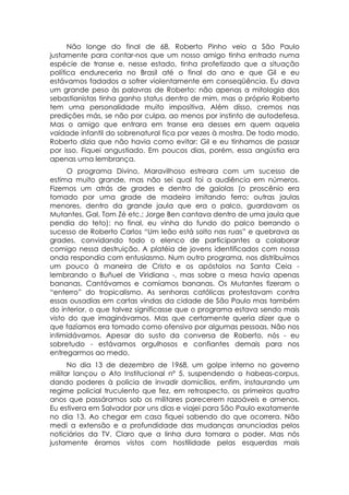 Não longe do final de 68, Roberto Pinho veio a São Paulo
justamente para contar-nos que um nosso amigo tinha entrado numa
espécie de transe e, nesse estado, tinha profetizado que a situação
política endureceria no Brasil até o final do ano e que Gil e eu
estávamos fadados a sofrer violentamente em conseqüência. Eu dava
um grande peso às palavras de Roberto: não apenas a mitologia dos
sebastianistas tinha ganho status dentro de mim, mas o próprio Roberto
tem uma personalidade muito impositiva. Além disso, cremos nas
predições más, se não por culpa, ao menos por instinto de autodefesa.
Mas o amigo que entrara em transe era desses em quem aquela
vaidade infantil do sobrenatural fica por vezes à mostra. De todo modo,
Roberto dizia que não havia como evitar: Gil e eu tínhamos de passar
por isso. Fiquei angustiado. Em poucos dias, porém, essa angústia era
apenas uma lembrança.
     O programa Divino, Maravilhoso estreara com um sucesso de
estima muito grande, mas não sei qual foi a audiência em números.
Fizemos um atrás de grades e dentro de gaiolas (o proscênio era
tomado por uma grade de madeira imitando ferro; outras jaulas
menores, dentro da grande jaula que era o palco, guardavam os
Mutantes, Gal, Tom Zé etc.; Jorge Ben cantava dentro de uma jaula que
pendia do teto): no final, eu vinha do fundo do palco berrando o
sucesso de Roberto Carlos “Um leão está solto nas ruas” e quebrava as
grades, convidando todo o elenco de participantes a colaborar
comigo nessa destruição. A platéia de jovens identificados com nossa
onda respondia com entusiasmo. Num outro programa, nos distribuímos
um pouco à maneira de Cristo e os apóstolos na Santa Ceia -
lembrando o Buñuel de Viridiana -, mas sobre a mesa havia apenas
bananas. Cantávamos e comíamos bananas. Os Mutantes fizeram o
“enterro” do tropicalismo. As senhoras católicas protestavam contra
essas ousadias em cartas vindas da cidade de São Paulo mas também
do interior, o que talvez significasse que o programa estava sendo mais
visto do que imaginávamos. Mas que certamente queria dizer que o
que fazíamos era tomado como ofensivo por algumas pessoas. Não nos
intimidávamos. Apesar do susto da conversa de Roberto, nós - eu
sobretudo - estávamos orgulhosos e confiantes demais para nos
entregarmos ao medo.
      No dia 13 de dezembro de 1968, um golpe interno no governo
militar lançou o Ato Institucional nº 5, suspendendo o habeas-corpus,
dando poderes à policia de invadir domicílios, enfim, instaurando um
regime policial truculento que fez, em retrospecto, os primeiros quatro
anos que passáramos sob os militares parecerem razoáveis e amenos.
Eu estivera em Salvador por uns dias e viajei para São Paulo exatamente
no dia 13. Ao chegar em casa fiquei sabendo do que ocorrera. Não
medi a extensão e a profundidade das mudanças anunciadas pelos
noticiários da TV. Claro que a linha dura tomara o poder. Mas nós
justamente éramos vistos com hostilidade pelas esquerdas mais
 