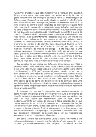 “Caminhos cruzados”, que João Gilberto veio a regravar anos depois. É
útil comparar essas duas gravações para entender o significado do
gesto fundamental da invenção da bossa nova. A interpretação de
João é mais introspectiva que a de Maysa, e também violentamente
menos dramática; mas, se na gravação dela os elementos essenciais do
ritmo original do samba foram lançados ao esquecimento quase total
pela concepção do arranjo e, sobretudo, pelas inflexões do fraseado,
na dele chega-se a ouvir - com o ouvido interior - o surdão de um bloco
de rua batendo com descansada regularidade de ponta a ponta da
canção. É uma aula de como o samba pode estar inteiro mesmo nas
suas formas mais aparentemente descaracterizaclas; um modo de,
radicalizando o refinamento, reencontrar a mão do primeiro preto
batendo no couro do primeiro atabaque no nascedouro do samba. (E
o arranjo de cordas é do alemão Klaus Ogerman.) Quanto a mim,
encontro nessa gravação de “Caminhos cruzados” por João um dos
melhores exemplos de música de dança – e isto aqui não é uma
opinião excêntrica rebuscada: eu de fato gosto de sambar ao som
dessa gravação, e toda vez que o faço sinto a delícia do que é sambar
e do que é saber que João Gilberto está me mostrando o samba-
samba que estava escondido num samba-canção que, se não fosse
por ele, ia fingir para todo o sempre que era só uma balada.
     Por ocasião de um recital de João em Nova Iorque, em 1988, o
jornalista Julian Dibell, que sabe muito sobre a música popular brasileira
e tem uma visão muitas vezes original e sempre inteligente sobre o tema
-, publicou no jornal Village Voice um artigo em que ele procura dar ao
leitor americano uma idéia da dimensão revolucionária da bossa nova
no ambiente musical e social brasileiro, caracterizando João Gilberto
como o Elvis do Brasil. Essa comparação, feita quase em tom de
brincadeira, aparece como imediatamente rica de estímulos para uma
mente brasileira. Surgida no contexto apressado do jornalismo, ela pode
aparentar certa irresponsabilidade, mas revela que seu autor tocou um
ponto vivo da questão.
   É claro que uma renovação do samba, nascida de um requinte do
gosto musical em grande parte desenvolvido no culto à qualidade da
canção americana dos anos 30 e ao tratamento cool dos jazzistas dos
anos 50, não pode ser identificada com o rock, que é
fundamentalmente um gesto de recusa a toda sofisticação. O que
pensar, no entanto, se os dois são convidados a desempenhar funções
semelhantes? Com efeito, as reações contra o rock nos Estados Unidos
e contra a bossa nova no Brasil se alimentavam da insegurança dos
medíocres diante do que quer que ultrapassasse o convencional. E os
que desejavam transgredir as convenções e sair da mediocridade
reuniam-se em torno daqueles movimentos.
   Em Santo Amaro nós cultuávamos João Gilberto em frente a um
boteco modesto que chamávamos “bar do Bubu”, por causa do nome
do preto gordo que era seu dono. Ele comprara o primeiro LP de João,
 