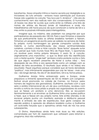 barulhentas. Nossa simpatia íntima e mesmo secreta por Marighella e os
iniciadores da luta armada - embora nossa admiração por Guevara
tivesse sido sugerida na canção “Soy loco por ti, América” - não era do
conhecimento nem dos radicais nem dos conservadores. O humorista
Jô Soares nos disse ter ouvido que corria entre os militares uma lista de
nomes de artistas da Record (onde Jô trabalhava e onde nós
trabalháramos até havia pouco) da qual constavam o nome de Gil e o
meu entre os possíveis intimados para interrogatórios.
      Imaginei que, no máximo, eles poderiam nos perguntar por que
participáramos da passeata dos 100 mil. Para o que tínhamos a resposta
de que praticamente todos os artistas brasileiros também o fizeram.
Tínhamos um programa já escrito para ser exibido na semana do Natal.
Eu próprio, numa homenagem ao grande compositor suicida Assis
Valente, e numa desmistificação das róseas sentimentalidades
natalinas, cantaria a linda e triste canção “Boas festas” daquele autor
(“eu pensei que todo mundo fosse filho de Papai Noel...”) apontando
um revólver para minha própria têmpora. E assim fiz. A canção,
originalmente uma marchinha - e que no Brasil está tão identificada
com o Natal quanto “Jingle bell” (embora a letra proteste contra o fato
de que alguns recebem presentes de Natal e outros não) -, fora
despojada de seu ritmo e era apresentada como um adágio com as
sílabas da letra escandidas. O resultado (que ainda vi no vídeo) era
assustador. Fiquei orgulhoso porque considerei que ali havia densidade
“poética”, mas intimamente arrependido por crer ter talvez - mais uma
vez – ido longe demais. No dia 27 de dezembro, Gil e eu fomos presos.
      Guilherme Araújo tinha embarcado para a Europa, onde
preparava a iminente apresentação de Gil no Midem (um congresso-
festival anual promovido na cidade de Cannes, na França, pelos
homens de negócios das gravadoras). Guilherme, excitado com o que
seria a estréia internacional de um de seus contratados, recebeu com
revolta a notícia da nossa prisão e propôs aos organizadores do evento
que se fizesse um protesto e uma denúncia. Eles se recusaram
terminantemente a se envolver: se Guilherme tinha uma queixa política
a fazer, que a fizesse em seu próprio nome. Este então atendeu à de
escrever próprio punho um manifesto assinado e distribuí-lo pessoal
mente à entrada da sala de espetáculos. Esse gesto corajoso de
repúdio público à opressão da ditadura brasileira custou a Guilherme
um auto-exílio forçado que o aproximou ainda mais de nós nos anos
subseqüentes.
    O Divino, Maravilhoso ainda teria mais duas ou três edições,
comandadas por Tom Zé: esperavam que voltassem para retomar o
programa. Mas não voltaríamos.
 