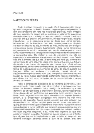 PARTE II

NARCISO EM FÉRIAS

     O dia já estava nascendo e eu ainda não tinha conseguido dormir
quando os agentes da Polícia Federal chegaram para me prender. O
som da campainha em hora tão inesperada provocou maior irritação
do que surpresa. Eu estava sob as cobertas e justamente ingressava
num estado em que a entrega ao repouso parecia começar a se tornar
possível: em que projetos entusiasmantes, medos inexplicáveis, alegrias
inoportunas - e a costumeira inveja de Dedé que, como sempre,
adormecera tão facilmente ao meu lado - começavam a se dissolver
na doce aceitação do esquecimento de tudo, disfarçada em atenção
concentrada numa imagem ilusoriamente nítida, numa lembrança
enganosamente verídica ou numa idéia simuladamente precisa - em
suma, experimentava a sensação de estar prestes a adormecer quando
a campainha soou. Ou melhor: o som da campainha me pôs de
repente consciente de que esse processo usual estava em curso. Como
não era a primeira vez que isso se dava naquela noite (eu já tinha me
aproximado do sono algumas vezes, mas campainhas internas tinham
disparado - na forma de regozijo por pensar que afinal estava
adormecendo, ou na forma do mero medo de adormecer, ou ainda na
forma da inadequação, como indutor do sono, de algum aspecto da
imagem, idéia ou lembrança convidada) pensei depois, e
freqüentemente penso ainda hoje, que, se a polícia não tivesse ido me
buscar, eu talvez tivesse adormecido exatamente naquele momento, o
que deixa em mim uma impressão de ter experimentado o gosto
secreto do destino.
      Hilda, a empregada paraibana de quem tanto gostávamos, veio
até a porta do nosso quarto para dizer, confusa e embaraçada, que
havia uns homens querendo falar comigo. O sentimento que me
dominou, ao chegar à sala e encontrar os policiais, foi de impaciência:
vi-me diante de um incômodo que prometia durar um bom par de
horas. Havia algo estranho no modo nervoso como aqueles homens
sorriam, e a amabilidade exagerada não deixava de trair uma
promessa de agressão. Pouco depois entendi que eles estavam na
dependência da minha reação para decidir sobre sua conduta:
qualquer tentativa de fuga ou resistência encontraria resposta imediata
numa destreza e numa violência que estavam apenas cobertas por um
tênue verniz de polidez. Eles diziam que as autoridades militares queriam
me fazer algumas perguntas, e eu, muito mais ingênuo do que eles
podiam imaginar, acreditei. Parecia-lhes pouco provável, no entanto,
que alguém levasse tal eufemismo ao pé da letra, e, enquanto eu
tentava conseguir detalhes sobre o que ia se passar, eles iam
 