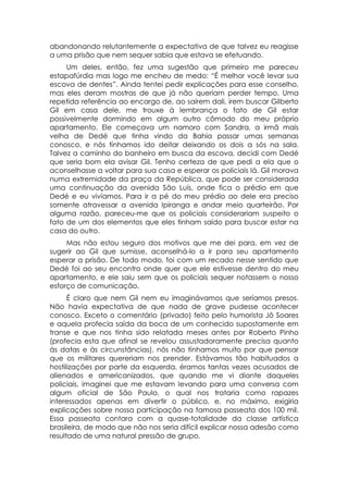 abandonando relutantemente a expectativa de que talvez eu reagisse
a uma prisão que nem sequer sabia que estava se efetuando.
     Um deles, então, fez uma sugestão que primeiro me pareceu
estapafúrdia mas logo me encheu de medo: “É melhor você levar sua
escova de dentes”. Ainda tentei pedir explicações para esse conselho,
mas eles deram mostras de que já não queriam perder tempo. Uma
repetida referência ao encargo de, ao saírem dali, irem buscar Gilberto
Gil em casa dele, me trouxe à lembrança o fato de Gil estar
possivelmente dormindo em algum outro cômodo do meu próprio
apartamento. Ele começava um namoro com Sandra, a irmã mais
velha de Dedé que tinha vindo da Bahia passar umas semanas
conosco, e nós tínhamos ido deitar deixando os dois a sós na sala.
Talvez a caminho do banheiro em busca da escova, decidi com Dedé
que seria bom ela avisar Gil. Tenho certeza de que pedi a ela que o
aconselhasse a voltar para sua casa e esperar os policiais lá. Gil morava
numa extremidade da praça da República, que pode ser considerada
uma continuação da avenida São Luís, onde fica o prédio em que
Dedé e eu vivíamos. Para ir a pé do meu prédio ao dele era preciso
somente atravessar a avenida Ipiranga e andar meio quarteirão. Por
alguma razão, pareceu-me que os policiais considerariam suspeito o
fato de um dos elementos que eles tinham saído para buscar estar na
casa do outro.
     Mas não estou seguro dos motivos que me dei para, em vez de
sugerir ao Gil que sumisse, aconselhá-lo a ir para seu apartamento
esperar a prisão. De todo modo, foi com um recado nesse sentido que
Dedé foi ao seu encontro onde quer que ele estivesse dentro do meu
apartamento, e ele saiu sem que os policiais sequer notassem o nosso
esforço de comunicação.
      É claro que nem Gil nem eu imaginávamos que seríamos presos.
Não havia expectativa de que nada de grave pudesse acontecer
conosco. Exceto o comentário (privado) feito pelo humorista Jô Soares
e aquela profecia saída da boca de um conhecido supostamente em
transe e que nos tinha sido relatada meses antes por Roberto Pinho
(profecia esta que afinal se revelou assustadoramente precisa quanto
às datas e às circunstâncias), nós não tínhamos muito por que pensar
que os militares quereriam nos prender. Estávamos tão habituados a
hostilizações por parte da esquerda, éramos tantas vezes acusados de
alienados e americanizados, que quando me vi diante daqueles
policiais, imaginei que me estavam levando para uma conversa com
algum oficial de São Paulo, o qual nos trataria como rapazes
interessados apenas em divertir o público, e, no máximo, exigiria
explicações sobre nossa participação na famosa passeata dos 100 mil.
Essa passeata contara com a quase-totalidade da classe artística
brasileira, de modo que não nos seria difícil explicar nossa adesão como
resultado de uma natural pressão de grupo.
 