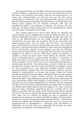 Mas quando decidi mandar dizer a Gil que fosse para casa esperar
a Polícia Federal, a sugestão de levar a escova de dentes já me tinha
sido feita. E eu já estava com medo. Não era, de modo nenhum, um
medo que correspondesse ao tamanho do que de fato estava
começando a acontecer. Mas era suficientemente grande para me
fizer ver à frente longos momentos de desconforto, dos quais estava em
minhas mãos poupar Gil. Em nenhum momento, até que nós
estivéssemos presos e em péssimas condições, me ocorreu, de fato,
fazer isso. Foi tinha a firme certeza de que era perfeitamente natural
que Gil vivesse tudo aquilo junto comigo.
      Essa certeza pareceu-me menos firme diante da situação tão
pouco natural que se estabeleceu à porta do prédio de Gil, com os
policiais preparando-se para a eventualidade de este não estar em
casa ou de, diferentemente de mim, reagir à prisão. De dentro da
caminhonete em que eles me trouxeram até ali, eu procurava não
deixar escapar nada - nem um gesto, nem um olhar - que revelasse
meu conhecimento do fato de que ele estava em casa e que viria em
boa paz. A sensação de que eu liderava a cena falsa da chegada de
Gil à caminhonete, quando ambos fingimos que não nos tínhamos
sequer visto na noite anterior, foi o auge do meu mal-estar, mas isso não
chegou a me fazer ver que eu tinha tido o poder de poupá-lo e,
portanto, o dever de pelo menos tentar fazê-lo. No entanto, como
nossa combinação tinha se dado através de Dedé - e, portanto, eu
ainda não tinha visto Gil desde que tudo começara -, vê-lo surgir à
porta do edifício me fez sentir como se eu é que estivesse trazendo os
policiais para prendê-lo. A estranheza que causava a visão do centro
de São Paulo àquela hora da manhã intensificava a vertigem, e tudo
em mim se perguntava o que estávamos fazendo naquela cidade,
naquela profissão, naquela vida. Gil andando pela calçada vazia em
direção à caminhonete; os homens que tinham ficado em minha
guarda comentando entre aliviados e decepcionados que ele também
não tinha resistido à prisão (“Pronto, vamos”); eu próprio olhando
através do vidro – tudo parecia estar sendo visto de fora e de longe por
uma consciência minha muito límpida e muito limitada. Eu como que
via tudo com uma clareza exagerada e, no entanto, não era capaz de
ir longe em nenhum tipo de encadeamento de idéias: não me ocorreu
que talvez fosse melhor para Gil que ele fugisse e, no fundo, como eu
agia por medo, fantasiava vagamente que eu o impedia de ter, ele
próprio, essa idéia. De todo modo, ainda hoje sinto que estava naquele
momento mais cônscio do que Gil de que nós estávamos correndo um
risco maior com os militares da direita do que as agressões dos
estudantes da esquerda nos teriam permitido imaginar. Tempos depois,
quando ouvi contar como nosso colega Geraldo Vandré - contra quem
o ódio dos militares era ilimitado por causa de uma sua canção que
aparentemente os desrespeitava - conseguiu fugir, esconder-se e,
finalmente, sair do país sem que a repressão lhe tocasse um dedo,
pensei que, na verdade, eu tinha prendido Gil.
 