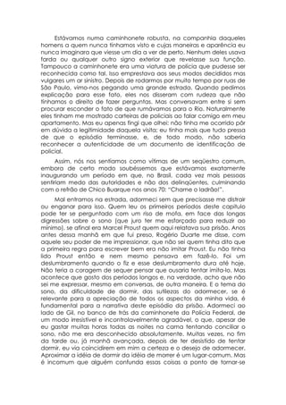 Estávamos numa caminhonete robusta, na companhia daqueles
homens a quem nunca tínhamos visto e cujas maneiras e aparência eu
nunca imaginara que viesse um dia a ver de perto. Nenhum deles usava
farda ou qualquer outro signo exterior que revelasse sua função.
Tampouco a caminhonete era uma viatura de polícia que pudesse ser
reconhecida como tal. Isso emprestava aos seus modos decididos mas
vulgares um ar sinistro. Depois de rodarmos por muito tempo por ruas de
São Paulo, vimo-nos pegando uma grande estrada. Quando pedimos
explicação para esse fato, eles nos disseram com rudeza que não
tínhamos o direito de fazer perguntas. Mas conversavam entre si sem
procurar esconder o fato de que rumávamos para o Rio. Naturalmente
eles tinham me mostrado carteiras de policiais ao falar comigo em meu
apartamento. Mas eu apenas fingi que olhei: não tinha me ocorrido pôr
em dúvida a legitimidade daquela visita; eu tinha mais que tudo pressa
de que o episódio terminasse, e, de todo modo, não saberia
reconhecer a autenticidade de um documento de identificação de
policial.
      Assim, nós nos sentíamos como vítimas de um seqüestro comum,
embora de certo modo soubéssemos que estávamos exatamente
inaugurando um período em que, no Brasil, cada vez mais pessoas
sentiriam medo das autoridades e não dos delinqüentes, culminando
com o refrão de Chico Buarque nos anos 70: “Chame o ladrão!”.
     Mal entramos na estrada, adormeci sem que precisasse me distrair
ou enganar para isso. Quem leu os primeiros períodos deste capitulo
pode ter se perguntado com um riso de mofa, em face das longas
digressões sobre o sono (que juro ter me esforçado para reduzir ao
mínimo), se afinal era Marcel Proust quem aqui relatava sua prisão. Anos
antes dessa manhã em que fui preso, Rogério Duarte me disse, com
aquele seu poder de me impressionar, que não sei quem tinha dito que
a primeira regra para escrever bem era não imitar Proust. Eu não tinha
lido Proust então e nem mesmo pensava em fazê-lo. Foi um
deslumbramento quando o fiz e esse deslumbramento dura até hoje.
Não teria a coragem de sequer pensar que ousaria tentar imita-lo. Mas
acontece que gosto dos períodos longos e, na verdade, acho que não
sei me expressar, mesmo em conversas, de outra maneira. E o tema do
sono, da dificuldade de dormir, das sutilezas do adormecer, se é
relevante para a apreciação de todos os aspectos da minha vida, é
fundamental para a narrativa deste episódio da prisão. Adormeci ao
lado de Gil, no banco de trás da caminhonete da Polícia Federal, de
um modo irresistível e incontrolavelmente agradável, o que, apesar de
eu gastar muitas horas todas as noites na cama tentando conciliar o
sono, não me era desconhecido absolutamente. Muitas vezes, no fim
da tarde ou, já manhã avançada, depois de ter desistido de tentar
dormir, eu via coincidirem em mim a certeza e o desejo de adormecer.
Aproximar a idéia de dormir da idéia de morrer é um lugar-comum. Mas
é incomum que alguém confunda essas coisas a ponto de tornar-se
 