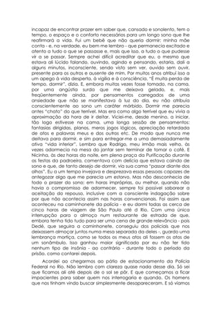 incapaz de encontrar prazer em saber que, cansado e sonolento, tem o
tempo, o espaço e o conforto necessários para um longo sono que lhe
reafirmará a vida. Fui um bebê que não queria dormir: minha mãe
conta - e, na verdade, eu bem me lembro - que permanecia excitado e
atento a tudo o que se passasse e, mais que isso, a tudo o que pudesse
vir a se passar. Sempre achei difícil acreditar que eu, o mesmo que
estava ali lúcido falando, ouvindo, agindo e pensando, estaria, dali a
alguns minutos, inconsciente, sendo visto sem ver, ouvido sem ouvir,
presente para os outros e ausente de mim. Por muitos anos atribuí isso a
um apego à vida desperta, à vigília e à consciência. “É muita perda de
tempo, dormir”, dizia. E, embora muitas vezes fosse tomado, na cama,
por uma angústia surda que me deixava gelado, e, mais
freqüentemente ainda, por pensamentos carregados de uma
ansiedade que não se manifestava à luz do dia, eu não atribuía
conscientemente ao sono um caráter mórbido. Dormir me parecia
antes “chato” do que terrível. Mas era como algo terrível que eu vivia a
aproximação da hora de ir deitar. Viciei-me, desde menino, a iniciar,
tão logo estivesse na cama, uma longa sessão de pensamentos:
fantasias dirigidas, planos, meros jogos lógicos, apreciação retardada
de atos e palavras meus e dos outros etc. De modo que nunca me
deitava para dormir, e sim para entregar-me a uma demasiadamente
ativa “vida interior”. Lembro que Rodrigo, meu irmão mais velho, às
vezes adormecia na mesa do jantar sem terminar de tomar o café. E
Nicinha, às dez horas da noite, em plena praça da Purificação durante
as festas da padroeira, comentava com delícia que estava caindo de
sono e que, de tanto desejo de dormir, via sua cama “passar diante dos
olhos”. Eu a um tempo invejava e desprezava essas pessoas capazes de
antegozar algo que me parecia um estorvo. Mas não desconhecia de
todo o prazer do sono: em horas impróprias, ou melhor, quando não
havia o compromisso de adormecer, sempre foi possível saborear a
aceitação do repouso, inclusive com a consciente indagação sobre
por que não acontecia assim nas horas convencionais. Foi assim que
aconteceu na caminhonete da polícia - e eu dormi todas as cerca de
cinco horas de viagem de São Paulo até d Rio. Com uma única
interrupção para o almoço num restaurante de estrada de que,
embora tenha tido tudo para ser uma cena de grande relevância - pois
Dedé, que seguira a caminhonete, conseguiu dos policiais que nos
deixassem almoçar juntos numa mesa separada da deles -, guardo uma
lembrança mortiça, como se todos os meus atos ali fossem os atos de
um sonâmbulo. Isso ganhou maior significado por eu não ter tido
nenhum tipo de insônia - ao contrário - durante todo o período da
prisão, como contarei depois.
    Acordei ao chegarmos ao pátio de estacionamento da Polícia
Federal no Rio. Não lembro com clareza quase nada desse dia. Só sei
que ficamos ali até depois de o sol se pôr. E que começamos a ficar
impacientes para saber quem nos interrogaria e quando. Os homens
que nos tinham vindo buscar simplesmente desapareceram. E só víamos
 