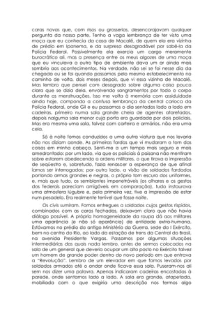 caras novas que, com risos ou grosserias, desencorajavam qualquer
pergunta da nossa parte. Tenho a vaga lembrança de ter visto uma
moça que eu conhecia da casa de Macalé, de quem ela era vizinha
de prédio em Ipanema, e da surpresa desagradável por sabê-la da
Polícia Federal. Possivelmente ela exercia um cargo meramente
burocrático ali, mas a presença entre os meus algozes de uma moça
que eu vinculava a outro tipo de ambiente dava um ar ainda mais
sombrio aos acontecimentos. Na verdade, não sei se foi nesse dia da
chegada ou se foi quando passamos pelo mesmo estabelecimento no
caminho de volta, dois meses depois, que vi essa vizinha de Macalé.
Mas lembro que pensei com desagrado sobre alguma coisa pouco
clara que se dizia dela, envolvendo sangramentos por todo o corpo
durante as menstruações. Isso me volta à memória com assiduidade
ainda hoje, compondo a confusa lembrança da central carioca da
Polícia Federal, onde Gil e eu passamos o dia sentados lado a lado em
cadeiras, primeiro numa sala grande cheia de agentes atarefados,
depois nalguma sala menor cuja porta era guardada por dois policiais.
Mas era mesmo uma sala, talvez com carteira e armários, não era uma
cela.
     Só à noite fomos conduzidos a uma outra viatura que nos levaria
não nos diziam aonde. As primeiras fardas que vi mudaram o tom das
coisas em minha cabeça. Senti-me a um tempo mais seguro e mais
amedrontado: por um lado, via que os policiais à paisana não mentiram
sobre estarem obedecendo a ordens militares, o que tirava a impressão
de seqüestro e, sobretudo, fazia renascer a esperança de que afinal
íamos ser interrogados; por outro lado, a visão de soldados fardados
portando armas grandes e negras, o próprio tom escuro dos uniformes,
e, mais que tudo, os semblantes impenetráveis (os olhares e os gestos
dos federais pareciam amigáveis em comparação), tudo instaurava
uma atmosfera lúgubre e, pela primeira vez, tive a impressão de estar
num pesadelo. Era realmente terrível que fosse noite.
     Os civis sumiram. Fomos entregues a soldados cujos gestos ríspidos,
combinados com as caras fechadas, deixavam claro que não havia
diálogo possível. A própria homogeneidade da roupa dá aos militares
uma aparência (e não só aparência) de entidade extra-humana.
Estávamos no prédio do antigo Ministério da Guerra, sede do I Exército,
bem no centro do Rio, ao lado da estação de trens da Central do Brasil,
na avenida Presidente Vargas. Passamos por algumas situações
intermediárias das quais nada lembro, antes de sermos colocados na
sala de um general que deveria ocupar um alto posto no Exército talvez
um homem de grande poder dentro do novo período em que entrava
a “Revolução”. Lembro de um elevador em que fomos levados por
soldados armados até o andar onde ficava essa sala. Puseram-nos ali
sem nos dizer uma palavra. Apenas indicaram cadeiras encostadas à
parede, onde sentamos lado a lado. A sala era grande, atapetada,
mobiliada com o que exigiria uma descrição nos termos algo
 