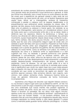 paradoxais de austera pompa. Estávamos exatamente de frente para
uma grande mesa de jacarandá à qual sentava-se o general. A visão
era frontal mas afastada, pois a mesa ficava no outro extremo da sala.
De modo que o espetáculo do general calado e sério atrás de sua
mesa ganhava, do nosso ponto de vista, um ar teatral. Esperamos que
aquilo fosse, afinal, ser o interrogatório, embora já tivéssemos
começado a perder a cabeça com as esperas inexplicadas, e já
pressentíssemos que estávamos sendo roubados às nossas vidas. O
general, de fato, passou muito tempo olhando fixamente para nós, sem
dizer uma só palavra ou esboçar o menor gesto. Na verdade, se se
tratasse do interrogatório, seria preciso um considerável esforço vocal
de todos para que a comunicação entre ele e nós se desse, dada a
distância que nos separava. Mesmo na lembrança, o tempo que
ficamos nos olhando em silêncio parece uma eternidade. Seu primeiro
movimento, quase imperceptível, depois desse longo confronto mudo -
que, tenho certeza, não durou poucos minutos -, foi o de apertar um
botão que fez soar uma campainha nalgum lugar de onde veio um
soldado a quem ele falou sem que ouvíssemos. Passaram-se mais muitos
intermináveis minutos antes que chegassem dois soldados trazendo
bandejas com o jantar do general. Era galinha. Ele fez calmamente sua
refeição na nossa frente, como se estivesse num palco. Ou melhor, a
disposição da cena e a distância entre os espectadores e o ator
sugeriam isso, mas, na verdade, o general portava-se com grande
sobriedade e concentração, como se estivesse sozinho, sem, no
entanto, deixar de, por vezes, olhar-nos de relance mas com tranqüila
firmeza. Dir-se-ia que ele desempenhava meticulosamente o papel da
solidão despreocupada, entremeando-o de acenos discretos aos
assistentes, como se dissesse: “Eu sei que vocês estão ai e me é
indiferente a sua presença quanto a sentir-me à vontade para comer,
mas é significativo que vocês me vejam fazer isso e que nada possam
dizer a respeito: isto aqui diz tudo sobre nossas relações e muito sobre a
condição em que vocês se encontram de agora em diante”. Nós
sentimos apenas cansaço. Não achamos ridículo, nem nojento, nem
cômico, nem odioso: achamos chato. Tampouco tivemos fome ou
inveja do general. Estávamos cansados de tantos incômodos
incompreensíveis.
      Queríamos uma trégua do absurdo: que alguém falasse conosco,
ou nos levasse a algum lugar para que pudéssemos dormir. Já não nos
arriscávamos a pôr em jogo a esperança de voltar logo para casa: essa
era uma ansiedade que nossas mentes não podiam agüentar. O
general acabou de jantar, tocou de novo a campainha, os soldados
vieram e levaram as bandejas. Ele nos olhou mais alguns minutos,
apertou outra vez o botão, outros soldados entraram - possivelmente os
mesmos que nos haviam trazido - e nos levaram embora. Tinha se
passado mais de uma hora desde que chegáramos àquela sala. Nunca
consegui reproduzir na minha mente a cara desse general. É curioso
como a memória pode guardar tantos atributos psicológicos - e tantos
 