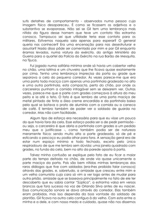 sutis detalhes de comportamento - observados numa pessoa cuja
imagem física desapareceu. É como se ficassem os adjetivos e o
substantivo se evaporasse. Não sei se Gil tem uma lembrança mais
nítida da figura desse homem que teve um contato tão estranho
conosco. Tampouco sei que utilidade teria esse contato para os
militares. Estivemos naquela sala apenas para esperar? O general
queria nos conhecer? Era uma encenação para nos desestruturar e
assustar? Nada disso pôde ser comentado por mim e por Gil enquanto
éramos levados, numa viatura do exército, do antigo Ministério da
Guerra para o quartel da Polícia do Exército na rua Barão de Mesquita,
na Tijuca.
     Fui jogado numa solitária mínima onde só havia um cobertor velho
no chão, uma latrina e um chuveiro que lhe ficava quase exatamente
por cima. Tenho uma lembrança imprecisa da porta ou grade que
separava a cela do pequeno corredor. Às vezes parece-me que era
uma porta toda maciça com apenas uma portinhola gradeada no alto
e uma outra portinhola, esta compacta, perto do chão, por onde os
carcereiros punham a comida intragável sem se deixarem ver. Outras
vezes, parece-me que a parte com grades começava à altura do meu
peito e ia até o teto. O fato é que lembro de uma porta maciça de
metal pintado de tinta a óleo creme encardida e da portinhola baixa
pela qual se botava o prato de alumínio com a comida ou a caneca
de café. E lembro também de poder ver o soldado de guarda no
corredor. Mas não com facilidade.
     Algum tipo de esforço era necessário para que eu visse um pouco
do que havia fora da cela. Esse esforço podia ser o de pedir permissão -
ou seja, o carcereiro é que abria a portinhola com grades a um pedido
meu que o justificasse -, como também podia ser de natureza
meramente física: sendo muito alta a parte gradeada, só de pé e
esticando o pescoço eu podia olhar para fora. A sensação geral era de
estar num espaço mínimo e todo fechado, exceto pelo único
respiradouro de que me lembro sem dúvida: uma janela quadrada com
grades, no fundo da cela, bem no alto da parede oposta à porta.
     Talvez minha confusão se explique pelo fato de eu ficar a maior
parte do tempo deitado no chão, de onde via quase unicamente a
parte maciça da porta. Pois são bem nítidas minhas lembranças dos
raros diálogos que tive com soldados (era-lhes proibido falar conosco)
através das grades, e, sobretudo, a amizade que cresceu entre mim e
um velho comunista cuja cara só vim a ver logo antes de mudar para
outra prisão, amizade que se baseava principalmente no fato de ele ter
descoberto que eu sabia cantar “Súplica”, a estranha valsa em versos
brancos que fora sucesso na voz de Orlando Silva antes de eu nascer.
Essa comunicação sonora se dava através do corredor. Elas também
eram proibidas, mas isso dependia da boa vontade do soldado de
plantão. Gil ficava na outra cela contígua à do velho. Com esta entre a
minha e a dele, e com nosso medo e cuidado, quase não nos dissemos
 