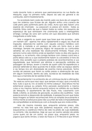 nada durante toda a semana que permanecemos na rua Barão de
Mesquita. Logo na primeira noite, depois da sala do general e do
camburão, dormi imediatamente.
    Fui acordado bem cedo de manhã, pela voz dura de um sargento
que me ordenou que ficasse de pé. Alguém enfiou uma caneca de
café preto pela portinhola perto do chão. Acho que eles faziam uma
espécie de chamada - ou passavam os presos em revista - todas as
manhãs. Estou certo de que o faziam todas as noites. Um resquício de
esperança de que estivessem me chamando para o interrogatório
emergiu comigo do sono sem sonhos em que descobria que estivera
mergulhado a noite toda.
      Mas o sargento ou quem quer que fosse que me acordou - seria
um homem só? - apenas me olhou rapidamente e seguiu seu ritual de
inspeção, deixando-me sozinho com aquela caneca metálica com
café até a metade e um pedaço de pão um tanto duro e sem
manteiga. Sempre me pareceu ilógico ter esquecido ou confundido
detalhes de uma realidade tão drasticamente limitada. Passei uma
semana numa cela mínima onde se repetiam todos os dias atos iguais e
regulares, e, no entanto, não consigo lembrar com clareza como era a
porta dessa cela ou o que exatamente faziam os carcereiros à hora da
revista. Mas acredito que a própria pobreza de acontecimentos e sua
regularidade, que terminam por eliminar a percepção ordinária da
passagem do tempo, levem a mente de quem sofra tal experiência a
precisar defender-se disso quando lhe é dado voltar ao espaço aberto
e ao tempo rico em diversidade de eventos menos previsíveis. Tenho
ouvido de pessoas que foram ou estão presas a observação de que,
em algum momento, dentro da cela, duvida-se da realidade da vida
livre que a memória diz ter existido lá fora.
     Recentemente li na entrevista de um criminoso brutal a afirmação:
“Às vezes eu acho que nasci aqui, que sempre vivi aqui, que o mundo lá
fora, tudo o que eu vivi, só existe na minha cabeça”. Essa leitura me fez
estremecer porque eu próprio tinha pensado exatamente a mesma
coisa e nos mesmos termos enquanto estava na solitária da rua Barão
de Mesquita. O apartamento de São Paulo, meu casamento com
Dedé, a Bahia, os estúdios de gravação, os palcos dos auditórios - tudo
parecia remoto e desprovido de realidade. A perspectiva em que todas
essas imagens se fariam reconhecíveis tinha se rompido bruscamente e
minha mente se esforçava para não sucumbir de todo à impossibilidade
de compatibilizar as lembranças com a situação que era vivida então.
     Mas da mesma maneira que, enquanto estamos presos, não
cremos na vida livre que não podemos esquecer, uma vez soltos,
esquecemos a coerência interna da vida na prisão de cuja realidade,
no entanto, não duvidamos. Hoje sei que sai (venho saindo) da prisão
como quem sai de um sonho, ao passo que, enquanto preso, eu
julgava que Santo Amaro, o Solar da Fossa e a TV Record é que tinham
 