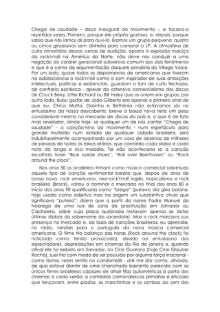 Chega de saudade – disco inaugural do movimento -, e tocava-o
repetidas vezes. Primeiro, porque ele próprio gostava, e, depois, porque
sabia que nós íamos ali para ouvi-lo. Éramos um grupo pequeno: quatro
ou cinco ginasianos sem dinheiro para comprar o LP. A atmosfera de
culto minoritário dessas cenas de audição, oposta à explosão maciça
do rock'n'roll na América do Norte, não deve nos conduzir a uma
negação do caráter geracional subversivo comum aos dois fenômenos
e que é o cerne da argumentação daquele jornalista do Village Voice.
Por um lado, quase todos os depoimentos de americanos que tiveram
na adolescência o rock'n'roll como o som inspirador de suas ambições
intelectuais, políticas e existenciais, guardam o tom de culto fechado,
de confraria esotérica - apesar do ostensivo comercialismo dos discos
de Chuck Berry, Little Richard ou Bill Haley que os uniam em grupos; por
outro lado, Bubu gostar de João Gilberto era apenas o primeiro sinal de
que eu, Chico Motta, Dasinho e Bethânia não estávamos sós no
entusiasmo da nossa descoberta: breve a bossa nova teria um peso
considerável mesmo no mercado de discos do país e, o que é de fato
mais revelador, ainda hoje, se qualquer um de nós cantar “Chega de
saudade” - a canção-hino do movimento - num espetáculo para
grande multidão num estádio de qualquer cidade brasileira, será
indubitavelmente acompanhado por um coro de dezenas de milhares
de pessoas de todas as faixas etárias, que cantarão cada silaba e cada
nota da longa e rica melodia. Tal não aconteceria se a canção
escolhida fosse “Blue suede shoes”. “Roll over Beethoven” ou “Rock
around the clock”.
     Nos anos 50 os brasileiros tinham como música comercial sobretudo
aquele tipo de canção sentimental barata que, depois de anos de
bossa nova, rock americano, neo-rock'n'roll inglês, tropicalismo e rock
brasileiro (Brock), voltou a dominar o mercado no final dos anos 80 e
início dos anos 90 qualificada como “brega” (palavra dia gíria baiana,
hoje usada como adjetivo mas na origem um substantivo chulo que
significava “puteiro”, dizem que a partir do nome Padre Manuel da
Nóbrega de uma rua de zona de prostituição em Salvador ou
Cachoeira, sobre cuja placa quebrada restavam apenas as dotas
últimas sílabas do sobrenome do sacerdote). Mas o rock marcava sua
presença no mercado e, ao lado de canções brasileiras, eu aprendia,
no rádio, versões para o português da nova música comercial
americana. O filme No balanço das horas (Rock around the clock) foi
noticiado como tendo provocado), devido ao entusiasmo dos
espectadores, depredações em cinemas do Rio de janeiro e, quando
afinal ele foi exibido em Salvador, no Cine Guarany (hoje Cine Glauber
Rocha), suei frio com medo de ser possuído por alguma força irracional -
como tantas vezes sentia no candomblé - até me dar conta, aliviado,
de que estava diante de uma chanchada bastante parecida com os
únicos filmes brasileiros capazes de atrair filas quilométricas à porta dos
cinemas a cada verão: a comédias carnavalescas primárias e eficazes
que lançavam, entre piadas, as marchinhas e os sambas ao som dos
 