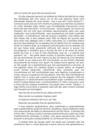 sido um sonho do qual não era possível sair.
      Os dias daquela semana na solitária da Polícia do Exército às vezes
são lembrados por mim como um só dia que pareceu durar uma
eternidade. Depois de muito tempo - mas o que era “muito tempo”? -,
comecei a procurar por mim mesmo na pessoa que dormia e acordava
no chão daquele lugar odioso cuja imutabilidade impunha-se como
prova de que não havia - nunca houvera - outros lugares. Se nunca ver
ninguém era um fato que contribuía decisivamente para criar essa
impressão, uma outra limitação - que se perpetuou por todo o período
da prisão – a intensificava: não ter acesso a espelhos. Com efeito, por
dois meses não vi meu próprio rosto. Não sei depois de quantos dias
teve inicio meu diálogo com o velho comunista; ou o estranho tráfico
de livros que relatarei: ou os passeios ao sol (destes sei com certeza que
foram no máximo dois); ou a esparsa comunicação com os soldados. Só
sei que todos esses pequenos estímulos iam pouco a pouco me
encorajando a acreditar que o mundo de fora e de antes da prisão
existia de fato, e, o que é mais importante, que eu – a pessoa que
pensava “eu” - era parte desse mundo. O primeiro esforço no sentido
de me reconhecer em mim mesmo se deu na forma de uma tentativa
de chorar: se eu estava em tão má situação, se me tinham afastado
bruscamente da mulher com quem me casara havia apenas um ano,
se não podia ver o apartamento que mal começáramos a arrumar, se
me jogaram sobre um cobertor áspero e jornais velhos, se ninguém
ouvia minhas perguntas, certamente seria suficiente que me
concentrasse em tais constatações para que lágrimas começassem a
correr, soluços e espasmos me sacudissem. Mas não. Essa intimidade do
espírito com o corpo que o pranto propicia era-me negada. Vista em
retrospecto, é absolutamente inacreditável quão completa era então
minha incapacidade para o sentimentalismo. O velho comunista, com
a força de seu sotaque nordestino, me pedia para cantar “Súplica”, e
logo minha voz ia levar a esquisita valsa até ele, pelo mesmo corredor
que trouxera sua mensagem:
    Aço frio de um punhal foi seu adeus pra mim
    Não crendo na verdade, implorei, pedi
    As súplicas morreram sem eco, em vão
    Batendo nas paredes frias do apartamento...
    E essa palavra apartamento, aqui sublinhada e supervalorizada
pela surpreendente ausência de rima, ressaltava, desencadeando toda
uma associação de idéias (o apartamento de São Paulo - o primeiro de
minha vida - onde eu ouvira e cantara exatamente essa valsa nas noites
imediatamente anteriores à prisão), mas esses pensamentos não me
levavam à emoção correspondente. Eu continuava frio e remoto.
    O próprio fato de aquele velho me pedir que cantasse não me
enternecia. Nem o modo aplicado e doce como eu lhe apresentava a
 