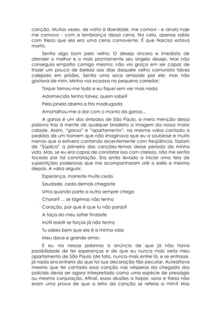 canção. Muitas vezes, de volta à liberdade, me comovi - e ainda hoje
me comovo - com a lembrança dessa cena. Na cela, apenas sabia
com frieza que ela era uma cena comovente. É que Narciso estava
morto.
     Sentia algo bom pelo velho: O desejo sincero e imediato de
atender o melhor e o mais prontamente seu singelo desejo. Mas não
conseguia empatia comigo mesmo: não via graça em ser capaz de
trazer um pouco de beleza aos dias daquele velho comunista talvez
calejado em prisões. Sentia uma seca amizade por ele, mas não
gostava de mim. Minha voz ecoava no pequeno corredor:
    Torpor tomou-me todo e eu fiquei sem ver mais nada
    Adormecido tenha talvez, quem sabe?
    Pela janela aberta a fria madrugada
    Amortalhou-me a dor com o manto da garoa...
     A garoa é um dos símbolos de São Paulo, a mera menção dessa
palavra traz à mente de qualquer brasileiro a imagem da nossa maior
cidade. Assim, “garoa” e “apartamento”, na mesma valsa cantada a
pedidos de um homem que não imaginava que eu a soubesse e muito
menos que a estivera cantando recentemente com freqüência, faziam
de “Súplica” a primeira das canções-temas desse período da minha
vida. Mas, se eu era capaz de constatar isso com clareza, não me sentia
tocado por tal constatação. Era antes levado a iniciar uma teia de
superstições poderosas que me acompanharam até o exílio e mesmo
depois. A valsa seguia:
    Esperança, morreste muito cedo
    Saudade, cedo demais chegaste
    Uma quando parte a outra sempre chega
    Chorar? ... se lágrimas não tenho
    Coração, por que é que tu não paras?
    A taça do meu sofrer findaste
    Inútil resistir se forças já não tenho
    Tu sabes bem que ela é a minha vida
    Meu doce e grande amor.
     E eu via nessas palavras o anúncio de que já não havia
possibilidade de ter esperanças e de que eu nunca mais veria meu
apartamento de São Paulo (de fato, nunca mais entrei lá, e se entrasse,
já nada encontraria do que foi sua decoração tão peculiar. Acreditava
mesmo que ter cantado essa canção nas vésperas da chegada dos
policiais devia ser agora interpretado como uma espécie de presságio
ou mesmo conjuração. Afinal, essas alusões a torpor, sono e frieza não
eram uma prova de que a letra da canção se referia a mim? Mas
 