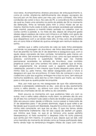 vice-versa. Acompanhamos diversos processos de enlouquecimento e,
como já contei, afastei-me definitivamente das drogas: escapara da
loucura por um triz (fora salvo por meu pai, como contarei), não tinha
condições de correr o risco. Na cela da PE, a consciência fria e estreita
da qual eu tivera uma amostra na porta do prédio de Gil no momento
da detenção, tinha se tornado para mim o único modo de ser eu
mesmo. Dormia muito cedo à noite, era sempre acordado por soldados
pela manhã, passava a manhã inteira sentado no cobertor com as
costas contra a parede, e, no meio do dia, depois de empurrar goela
abaixo algum pedaço de carne com inhaca e um feijão com gosto de
poeira, adormecia outra vez por não sei quanto tempo, mas é certo
que despertava com o sol ainda meio alto. O meu sono de presidiário
era um sono triste e infalível do qual eu emergia sem nenhum resíduo de
sonho.
      Lembro que o velho comunista da cela ao lado tinha planejado
um brinde na passagem do Ano-Novo: ele tinha descoberto quem iria
ficar de plantão na noite de 31 de dezembro e assegurava que, com a
ajuda desse carcereiro de boa vontade, tomaríamos pelo menos um
gole de vinho. Dei enorme importância a isso, uma vez que sempre me
pareceu convincente a superstição familiar que nos manda
permanecer acordados na entrada do Ano-Novo, caso contrário
projeta-se como que uma sombra má sobre o período que se inicia.
Sem propriamente me envolver com o aspecto sentimental da
celebração, prometi a mim mesmo que ficaria desperto para salvar a
minha vida ou, pelo menos, não deixar assegurada para o futuro a
desgraça em que me encontrava. O mero fato de começar o ano na
cadeia era o pior dos augúrios; entregar-me a isso no sono, sem esboçar
nenhuma resistência, seria dar-me a mim mesmo por morto, ao menos
para a vida que eu queria poder reconquistar.
    Mas, por mais que eu me assegurasse de que não adormeceria,
quando a planejada celebração se deu - pois ela se deu exatamente
como o velho previra - eu estava num sono tão profundo que não
atendi aos chamados de Gil, do velho ou do carcereiro.
      Eram poucos os momentos em que podíamos falar uns com os
outros, mas o velho sabia utilizá-los muito bem: no primeiro dia do ano
de 69 eles me contaram tudo sobre a festa de réveillon que eu perdera.
Não era pouca coisa: desde a infância, nunca passei a meia-noite de
31 de dezembro para 1º de janeiro dormindo, regra à qual voltei a ser
fiel desde que fui posto em liberdade. Aquela foi a única vez, em toda a
minha vida consciente, em que isso se deu. O que me tornou ainda
mais tristemente indiferente: não ter sido capaz de desferir um golpe,
por mínimo que fosse, no que já se tornava uma quase perfeita
desesperança, só fazia aumentar o desprezo (não há outra palavra)
que sentia por mim mesmo. O curioso é que, depois que saí dali, criei
uma memória do momento do brinde como se tivesse participado dele:
tenho ainda hoje na lembrança imagens nítidas do copo com vinho
 