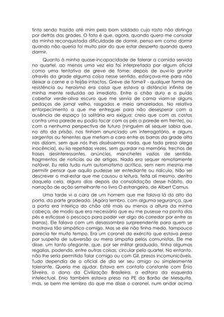 tinto sendo trazido até mim pelo bom soldado cujo rosto não distingo
por detrás das grades. O fato é que, agora, quando quero me consolar
da minha reconquistada dificuldade de dormir, penso em como dormir
quando não queria foi muito pior do que estar desperto quando quero
dormir.
      Quanto à minha quase-incapacidade de tolerar a comida servida
no quartel, ao menos uma vez ela foi interpretada por algum oficial
como uma tentativa de greve de fome: depois de ouvi-lo grunhir
através da grade alguma coisa nesse sentido, esforçava-me para não
deixar a carne e o feijão intactos. Greve de fome? - qualquer forma de
resistência ou heroísmo era coisa que estava a distância infinita de
minha mente reduzida ao imediato. Entre o chão duro e o puído
cobertor verde-oliva escuro que me servia de cama viam-se alguns
pedaços de jornal velho, rasgados e meio amarelados. No relativo
entorpecimento a que me entreguei para não desesperar com a
ausência de espaço (a solitária era exígua: creio que com as costas
contra uma parede eu podia tocar com os pés a parede em frente), ou
com a nenhuma perspectiva de futuro (ninguém ali sequer sabia que,
no ato da prisão, nos tinham anunciado um interrogatório, e alguns
sargentos ou tenentes que metiam a cara entre as barras da grade alta
nos diziam, sem que nós lhes disséssemos nada, que todo preso alega
inocência), eu lia repetidas vezes, sem guardar na memória, trechos de
frases desinteressantes, anúncios, manchetes vazias de sentido,
fragmentos de noticias ou de artigos. Nada era sequer remotamente
notável. Eu relia tudo num automatismo acrítico, sem nem mesmo me
permitir pensar que aquilo pudesse ser entediante ou ridículo. Não sei
descrever o mal-estar que me causou a leitura, feita ali mesmo, dentro
daquela cela, alguns dias depois da consolidação desse hábito, da
narração de ação semelhante no livro O estrangeiro, de Albert Camus.
      Uma tarde vi a cara de um homem que me falava lá do alto da
porta, da parte gradeada. (Agora lembro, com alguma segurança, que
a porta era inteiriça do chão até mais ou menos a altura da minha
cabeça, de modo que era necessário que eu me pusesse na ponta dos
pés e esticasse o pescoço para poder ver algo do corredor por entre as
barras). Ele falava com um desassombro surpreendente para quem se
mostrava tão simpático comigo. Mas se ele não tinha medo, tampouco
parecia ter muito tempo. Era um coronel do exército que estava preso
por suspeita de subversão ou mera simpatia pelos comunistas. Ele me
disse, um tanto ofegante, que, por ser militar graduado, tinha algumas
regalias, podendo, entre outras coisas, circular pelo quartel. No entanto,
não lhe seria permitido falar comigo ou com Gil, presos incomunicáveis.
Tudo dependia de o oficial de dia ser seu amigo ou simplesmente
tolerante. Queria me ajudar. Estava em contato constante com Ênio
Silveira, o dono da Civilização Brasileira, a editora da esquerda
intelectual. Enio também estava preso na PE da Barão de Mesquita,
mas, se bem me lembro do que me disse o coronel, num andar acima
 