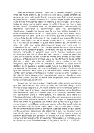 Não sei se houve um outro banho de sol. Lembro do pátio grande
(mas não muito grande), da luz intensa e do calor. E essas lembranças
às vezes surgem independentes do encontro com Ênio, como se uma
das sessões de caminhada tivesse sido dominada por esse incidente e a
outra tivesse transcorrido toda em silêncio e observação. Talvez tudo
tenha se dado numa única saída ao pátio interno. Se houve dois
banhos de sol, não sei em qual dos dois eu e o velho da cela ao lado
decidimos aproveitar a oportunidade para nos conhecermos
visualmente. Agrada-me pensar que fui eu que ganhei coragem e,
antes de ser levado para fora do corredor (ou, quem sabe, antes de ser
reintroduzido na cela), pedi aos carcereiros que me deixassem ver o
velho e falar-lhe de frente. Mas é mais provável que a sugestão tenha
partido dele. Seja como for, os soldados atenderam ao nosso pedido, e
eu vi a cabeça achatada e quase toda careca de um homem de
olhos de índio que sorria discretamente para mim com esse ar
cruamente sincero que faz com que nos nordestinos a bondade ou a
ternura nunca pareçam piegas. Dava para ver que se tratava de um
homem troncudo. É possível que tenha havido também uma
oportunidade de, depois disso, eu vê-lo passar no corredor para seu
turno de exposição ao sol. Talvez ele tivesse sido levado outras vezes
para isso, antes da minha primeira vez, e eu não tenha me dado conta:
deitado no chão, sem saber da existência das caminhadas, eu não
imaginaria que algo assim se passasse e, embora às vezes ouvisse
diálogos entre guardas e presos, quase nunca me dispunha a esticar-
me para olhar. Nessa vez em que sem dúvida nos vimos, não lembro o
que nos dissemos. Mas creio que ele mencionou minha carreira de
cantor, com agradecimentos pelas muitas vezes que cantei “Súplica”, e
de alguma forma deixou claro que esperava que eu não demorasse
muito na cadeia, embora soubesse que ele próprio ainda tinha muito
tempo de reclusão pela frente.
      Julguei ver cumprir-se a boa previsão do velho quanto ao tempo
que eu permaneceria na prisão quando um soldado chegou com
minhas roupas e sapatos e um oficial ordenou que eu tomasse banho e
me vestisse para ir embora. Não pensei que estivesse sendo libertado
imediatamente, apenas considerei, com muito otimismo, que afinal eles
me conduziriam para o interrogatório. Na verdade, essa idéia do
interrogatório tinha se tornado uma obsessão, pois representava a única
ligação com os últimos momentos de vida real que eu experimentara
antes de entrar no pesadelo. De minha cela, podia ouvir que eles se
comunicavam com Gil provavelmente dando instruções semelhantes às
que me tinham dado. Tomei banho, vesti a roupa e, em pouco tempo,
me encontrava ao lado de Gil, em algum lugar sob pilotis, de pé, costas
contra a parede, esperando não sabíamos o quê. Nos disseram, com
veemência, que, para o nosso próprio bem, não trocássemos uma só
palavra. Escoltados por soldados e oficiais, Gil e eu tentávamos nos
comunicar silenciosamente. Enviávamos interrogações e mensagens de
apoio mútuo no sentido de manter a integridade mental e a paciência.
 