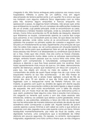 chegada à vila. Não fomos entregues pelos paisanos aos nossos novos
hospedeiros militares à porta de um edifício, mas em algum
descampado do terreno pertencente a um quartel. Foi a única vez que
nos trataram com alguma violência física: algemados com as mãos
para trás, levamos alguns empurrões e trancos enquanto nos
apressavam o passo. As algemas foram retiradas, não sei por quê, antes
que entrássemos no quartel. Era um complexo de edificações modernas
de um só andar, cujo prédio principal, onde se encontravam as celas,
me lembrava o Ginásio Teodoro Sampaio, onde eu estudara em Santo
Amaro. Como tinha acontecido na PE da Barão de Mesquita, disseram
que tirássemos as roupas, conservando apenas as cuecas tipo sunga
que usávamos, e nos conduziram para as celas. Só que dessa vez eram
xadrezes grandes, onde vários outros já se encontravam presos. Os
soldados me puseram no primeiro xadrez do corredor e seguiram com
Gil para um imediatamente ao lado. Experimentei uma emoção de que
não me sabia mais capaz, ao ver outras pessoas em situação bastante
próxima da minha para que pudéssemos falar em pé de igualdade. E
essas pessoas não tinham o ar desesperado ou sonâmbulo que já devia
ser o meu. Creio que não chorei, mas era como se tivesse chorado.
Abracei nervosamente muitos deles como se estivesse reencontrando
amigos, embora fossem pessoas que eu nunca tinha visto antes. Eles
reagiram com compreensão e naturalidade, correspondendo aos
abraços e dizendo o que lhes fosse possível para me acalmar. Eram
todos aparentemente mais moços do que eu. Um deles, demonstrando
espírito de liderança, propôs que rezássemos um terço em conjunto e,
para isso, nos dispôs em círculo no meio do xadrez. É o único
companheiro de prisão de quem fiquei amigo mas de cujo nome não
esqueceria mesmo se isso não acontecesse - e ele não tivesse se
tornado um grande ator e ainda maior agitador cultural do Rio de
janeiro dos anos 70 em diante: é que ele tinha sido batizado e
registrado com o inesquecível nome de Perfeito Fortuna. Em sua
maioria, os garotos com quem eu dividiria de agora em diante aquela
cela eram de uma associação católica de bairro ligada a algum padre
de esquerda. Me senti muito reconfortado com a idéia da oração
coletiva: era um modo ritual de eles dizerem que estávamos juntos e
que, assim, podíamos fazer alguma coisa. Mas a oração mal começou.
Um sargento ou tenente que ouvira o som das vozes rezando veio
enfurecido, ordenou ao soldado que abrisse a porta gradeada, entrou
no xadrez, e, aos palavrões, arrebatou o terço da mão do nosso líder.
Isso me fez retroceder de maneira dolorosa ao estado de abulia do qual
acreditava estar começando a poder sair. Aquele bando de jovens
usando apenas cuecas mínimas e sem saber ao certo o que estava se
passando com eles, jogados numa cela quente como um forno, tinham
readquirido momentaneamente, por meio do ritual do rosário, uma
dignidade humana, uma compostura que a brutalidade do militar
destruíra em poucos segundos. Os rapazes, no entanto, resmungaram
indignados, segredando uma fúria contra o tirano que, se não chegava
 