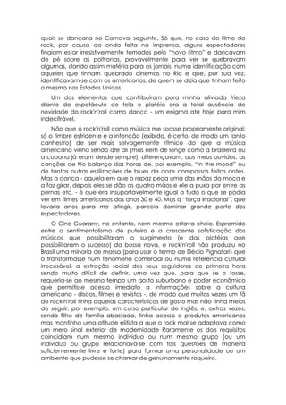 quais se dançaria no Carnaval seguinte. Só que, no caso do filme do
rock, por causa da onda feita na imprensa, alguns espectadores
fingiam estar irresistivelmente tomados pelo “novo ritmo” e dançavam
de pé sobre as poltronas, provavelmente para ver se quebravam
algumas, dando assim matéria para os jornais, numa identificação com
aqueles que tinham quebrado cinemas no Rio e que, por sua vez,
identificavam-se com os americanos, de quem se dizia que tinham feito
o mesmo nos Estados Unidos.
   Um dos elementos que contribuíram para minha aliviada frieza
diante do espetáculo de tela e platéia era a total ausência de
novidade do rock'n'roll como dança - um enigma até hoje para mim
indecifrável.
    Não que o rock'n'roll como música me soasse propriamente original:
só o timbre estridente e a intenção (exibida, é certo, de modo um tanto
canhestro) de ser mais selvagemente rítmico do que a música
americana vinha sendo até ali (mas nem de longe como a brasileira ou
a cubana já eram desde sempre), diferençavam, aos meus ouvidos, as
canções de No balanço das horas de, por exemplo, “In the mood” ou
de tantas outras estilizações de blues de doze compassos feitas antes.
Mas a dança - aquela em que o rapaz pega uma das mãos da moça e
a faz girar, depois eles se dão as quatro mãos e ele a puxa por entre as
pernas etc. - é que era insuportavelmente igual a tudo o que se podia
ver em filmes americanos dos anos 30 e 40. Mas a “força irracional”, que
levaria anos para me atingir, parecia dominar grande parte dos
espectadores.
    O Cine Guarany, no entanto, nem mesmo estava cheio. Espremido
entre o sentimentalismo de puteiro e a crescente sofisticação dos
músicos que possibilitaram o surgimento (e das platéias que
possibilitaram o sucesso) da bossa nova, o rock'n'roll não produziu no
Brasil uma minoria de massa (para usar o termo de Décio Pignatari) que
o transformasse num fenômeno comercial ou numa referência cultural
irrecusável, a extração social dos seus seguidores de primeira hora
sendo muito difícil de definir, uma vez que, para que se o fosse,
requeria-se ao mesmo tempo um gosto suburbano e poder econômico
que permitisse acesso imediato a informações sobre a cultura
americana - discos, filmes e revistas -, de modo que muitas vezes um fã
de rock'n'roll tinha aquelas características de gosto mas não tinha meios
de seguir, por exemplo, um curso particular de inglês, e, outras vezes,
sendo filho de família abastada, tinha acesso a produtos americanos
mas mantinha uma atitude elitista a que o rock mal se adaptava como
um mero sinal exterior de modernidade Raramente os dois requisitos
coincidiam num mesmo indivíduo ou num mesmo grupo (ou um
indivíduo ou grupo relacionava-se com tais questões de maneira
suficientemente livre e forte) para formar uma personalidade ou um
ambiente que pudesse se chamar de genuinamente roqueiro.
 